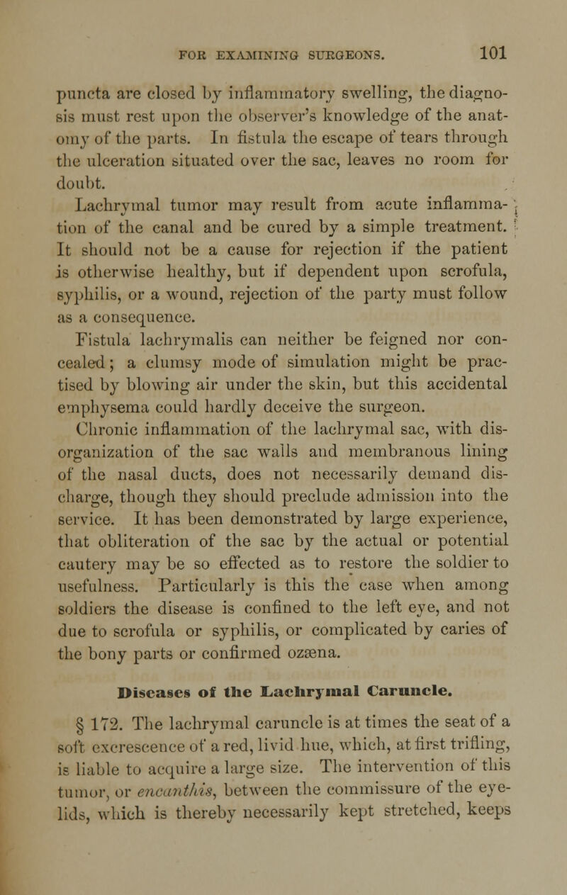puneta are closed by inflammatory swelling, the diagno- sis must rest upon the observer's knowledge of the anat- omy of the parts. In fistula the escape of tears through the ulceration situated over the sac, leaves no room for doubt. Lachrymal tumor may result from acute inflamma- \ tion of the canal and be cured by a simple treatment. [ It should not be a cause for rejection if the patient is otherwise healthy, but if dependent upon scrofula, syphilis, or a wound, rejection of the party must follow as a consequence. Fistula lachrymalis can neither be feigned nor con- cealed ; a clumsy mode of simulation might be prac- tised by blowing air under the skin, but this accidental emphysema could hardly deceive the surgeon. Chronic inflammation of the lachrymal sac, with dis- organization of the sac walls and membranous lining of the nasal ducts, does not necessarily demand dis- charge, though they should preclude admission into the service. It has been demonstrated by large experience, that obliteration of the sac by the actual or potential cautery maybe so effected as to restore the soldier to usefulness. Particularly is this the case when among soldiers the disease is confined to the left eye, and not due to scrofula or syphilis, or complicated by caries of the bony parts or confirmed ozsena. Diseases of the Lachrymal Caruncle. § 172. The lachrymal caruncle is at times the seat of a soft excrescence of a red, livid hue, which, at first trifling, is liable to acquire a large size. The intervention of this tumor, or encanthis, between the commissure of the eye- lids, which is thereby necessarily kept stretched, keeps