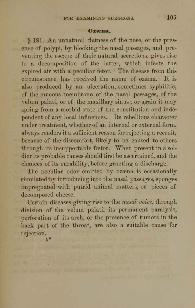 Ozsena. § 181. An unnatural flatness of the nose, or the pres- ence of polypi, by blocking the nasal passages, and pre- venting the escape of their natural secretions, gives rise to a decomposition of the latter, which infects the expired air with a peculiar fetor. The disease from this circumstance has received the name of ozsena. It is also produced by an ulceration, sometimes syphilitic, of the mucous membrane of the nasal passages, of the velum palati, or of the maxillary sinus ; or again it may spring from a morbid state of the constitution and inde- pendent of any local influences. Its rebellious character under treatment, whether of an internal or external form, always renders it a sufficient reason for rejecting a recruit, because of the discomfort, likely to be caused to others through its insupportable foe tor. When present in a sol- dier its probable causes should first be ascertained, and the chances of its curability, before granting a discharge. The peculiar odor emitted by ozsena is occasionally simulated-by introducing into the nasal passages, sponges impregnated with putrid animal matters, or pieces of decomposed cheese. Certain diseases giving rise to the nasal voice, through division of the velum palati, its permanent paralysis, perforation of its arch, or the presence of tumors in the back part of the throat, are also a suitable cause for rejection.