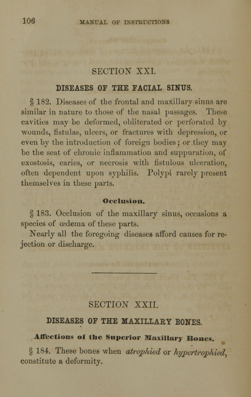 SECTION XXI. DISEASES OF THE FACIAL SINUS. § 182. Diseases of the frontal and maxillary sinus are similar in nature to those of the nasal passages. These cavities may be deformed, obliterated or perforated by wounds, fistulas, ulcers, or fractures with depression, or even by the introduction of foreign bodies; or they may be the seat of chronic inflammation and suppuration, of exostosis, caries, or necrosis with fistulous ulceration, often dependent upon syphilis. Polypi rarely present themselves in these parts. Occlusion. § 183. Occlusion of the maxillary sinus, occasions a species of oedema of these parts. Nearly all the foregoing diseases afford causes for re- jection or discharge. SECTION XXII. DISEASES OF THE MAXILLARY BONES. Affections of the Superior Maxillary Bones. § 184. These bones when atrophied or hypertrophied, constitute a deformity.