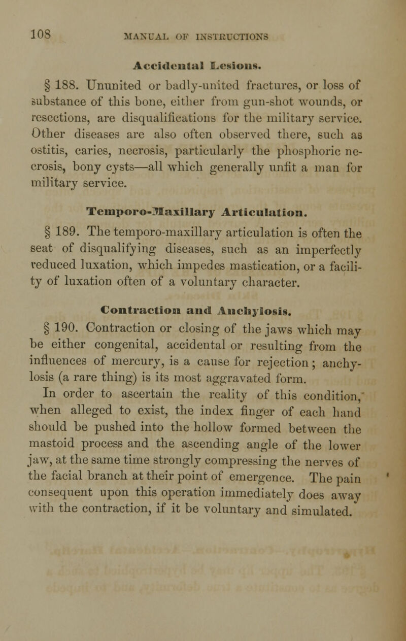 Accidental Lesions. § 188. Ununited or badly-united fractures, or loss of substance of this bone, either from gun-shot wounds, or resections, are disqualifications for the military service. Other diseases are also often observed there, such as ostitis, caries, necrosis, particularly the phosphoric ne- crosis, bony cysts—all which generally unfit a man for military service. Temporo-Maxillary Articulation. § 189. The temporo-maxillary articulation is often the seat of disqualifying diseases, such as an imperfectly reduced luxation, which impedes mastication, or a facili- ty of luxation often of a voluntary character. Contraction and Anchylosis. § 190. Contraction or closing of the jaws which may be either congenital, accidental or resulting from the influences of mercury, is a cause for rejection; anchy- losis (a rare thing) is its most aggravated form. In order to ascertain the reality of this condition, when alleged to exist, the index finger of each hand should be pushed into the hollow formed between the mastoid process and the ascending angle of the lower jaw, at the same time strongly compressing the nerves of the facial branch at their point of emergence. The pain consequent upon this operation immediately does away with the contraction, if it be voluntary and simulated.