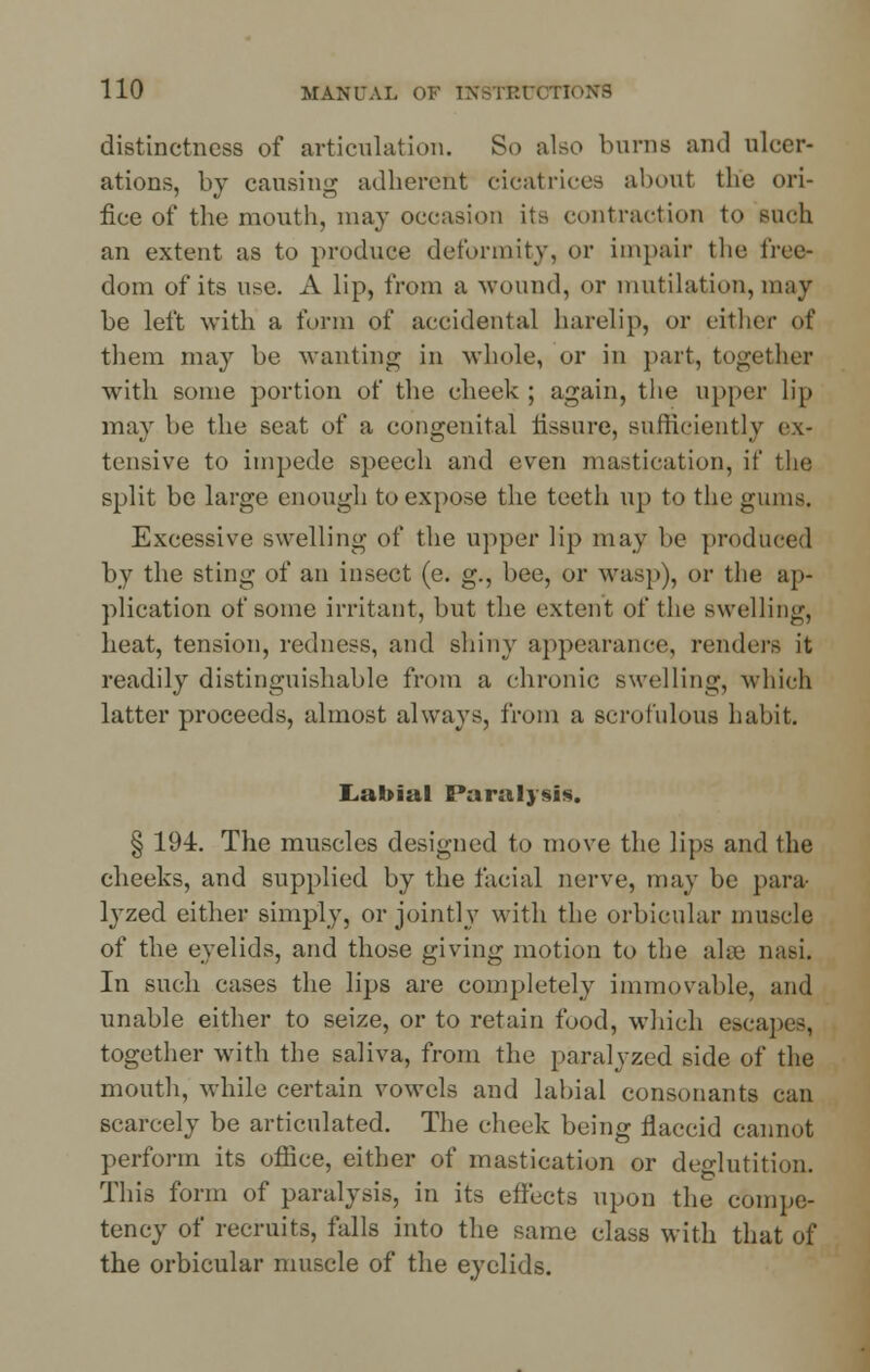 distinctness of articulation. So also burns and ulcer- ations, by causing adherent cicatrices about the ori- fice of the mouth, may occasion its contraction to such an extent as to produce deformity, or impair the free- dom of its use. A lip, from a wound, or mutilation, may be left with a form of accidental harelip, or either of them may be wanting in whole, or in part, together with some portion of the cheek ; again, the upper lip may be the seat of a congenital fissure, sufficiently ex- tensive to impede speech and even mastication, if the split be large enough to expose the teeth up to the gums. Excessive swelling of the upper lip may be produced by the sting of an insect (e. g., bee, or wasp), or the ap- plication of some irritant, but the extent of the swelling, heat, tension, redness, and shiny appearance, renders it readily distinguishable from a chronic swelling, which latter proceeds, almost always, from a scrofulous habit. Labial Paralysis. § 19-4. The muscles designed to move the lips and the cheeks, and supplied by the facial nerve, may be para lyzed either simply, or jointly with the orbicular muscle of the eyelids, and those giving motion to the ahe nasi. In such cases the lips are completely immovable, and unable either to seize, or to retain food, which escapes, together with the saliva, from the paralyzed side of the mouth, while certain vowels and labial consonants can scarcely be articulated. The cheek being flaccid cannot perforin its office, either of mastication or deglutition. This form of paralysis, in its effects upon the compe- tency of recruits, falls into the same class with that of the orbicular muscle of the eyelids.