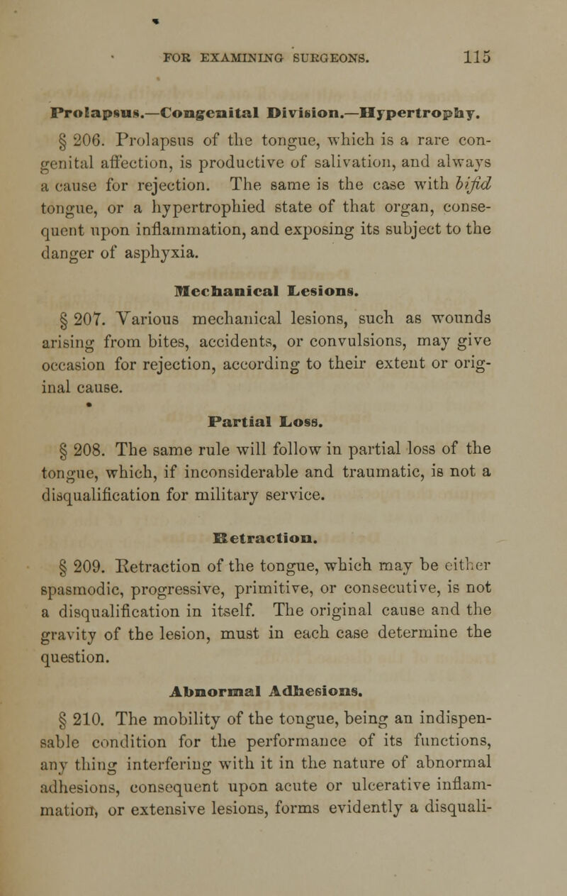 Prolapsus.—Congenital Division.—Hypertrophy. § 206. Prolapsus of the tongue, which is a rare con- genital affection, is productive of salivation, and always a cause for rejection. The same is the case with bifid tongue, or a hypertrophied state of that organ, conse- quent upon inflammation, and exposing its subject to the danger of asphyxia. Mechanical Lesions. § 207. Yarious mechanical lesions, such as wounds arising from bites, accidents, or convulsions, may give occasion for rejection, according to their extent or orig- inal cause. Partial Loss. § 208. The same rule will follow in partial loss of the tongue, which, if inconsiderable and traumatic, is not a disqualification for military service. Retraction. § 209. Retraction of the tongue, which may be either spasmodic, progressive, primitive, or consecutive, is not a disqualification in itself. The original cause and the gravity of the lesion, must in each case determine the question. Abnormal Adhesions. § 210. The mobility of the tongue, being an indispen- sable condition for the performance of its functions, any thing interfering with it in the nature of abnormal adhesions, consequent upon acute or ulcerative inflam- mation, or extensive lesions, forms evidently a disquali-