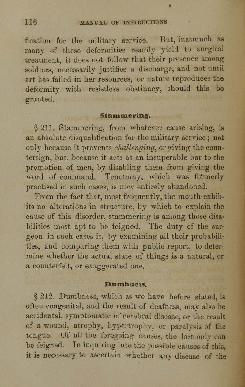 fication for the military service. But, inasmuch as many of these deformities readily yield to Burgical treatment, it does not follow that their presence among soldiers, necessarily justifies a discharge, and not until art has failed in her resources, or nature reproduces the deformity with resistless obstinacy, should this be granted. Stammering. § 211. Stammering, from whatever cause arising, ia an absolute disqualification for the military service ; not only because it prevents challenging, or giving the coun- tersign, but, because it acts as an insuperable bar to the promotion of men, by disabling them from giving the word of command. Tenotomy, which was formerly practised in such cases, is now entirely abandoned. From the fact that, most frequently, the mouth exhib- its no alterations in structure, by which to explain the cause of this disorder, stammering is among those disa- bilities most apt to be feigned. The duty of the sur- geon in such cases is, by examining all their probabili- ties, and comparing them with public report, to deter- mine whether the actual state of things is a natural, or a counterfeit, or exaggerated one. Dumbness. § 212. Dumbness, which as we have before stated, is often congenital, and the result of deafness, may also be accidental, symptomatic of cerebral disease, or the result of a wound, atrophy, hypertrophy, or paralysis of the tongue. Of all the foregoing causes, the last only can be feigned. In inquiring into the possible causes of this, it is necessary to ascertain whether any disease of the