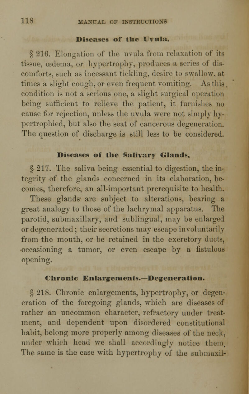 Diseases of the Uvula. § 216. Elongation of the uvula from relaxation of its tissue, oedema, or hypertrophy, produces a leriea of dis- comforts, such as incessant tickling, desire to swallow, at times a slight cough, or even frequent vomiting. As this condition is not a serious one, a slight surgical operation being sufficient to relieve the patient, it furnishes no cause for rejection, unless the uvula were not simply hy- pertrophied, but also the seat of cancerous degeneration. The question of discharge is still less to be considered. Diseases of the Salivary Glands. § 217. The saliva being essential to digestion, the in- tegrity of the glands concerned in its elaboration, be- comes, therefore, an all-important prerequisite to health. These glands' are subject to alterations, bearing a great analogy to those of the lachrjnnal apparatus. The parotid, submaxillary, and sublingual, may be enlarged or degenerated ; their secretions may escape involuntarily from the month, or be retained in the excretory ducts, •occasioning a tumor, or even escape by a fistulous opening. Chronic Enlargements.—Degeneration. § 218. Chronic enlargements, hypertrophy, or degen- eration of the foregoing glands, which are diseases of rather an uncommon character, refractory under treat- ment, and dependent upon disordered constitutional habit, belong more properly among diseases of the neck, under which head we shall accordingly notice them. The same is the case with hypertrophy of the submaxil-