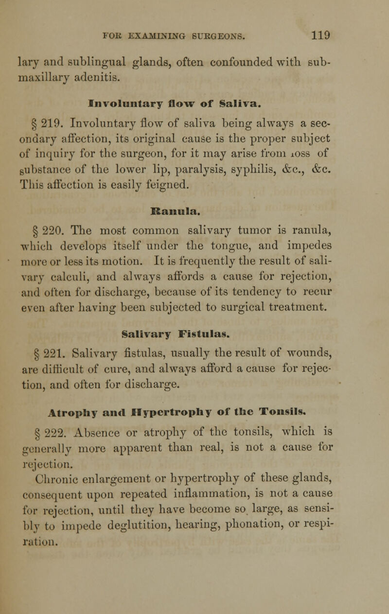 lary and sublingual glands, often confounded with sub- maxillary adenitis. Involuntary flow of Saliva. § 219. Involuntary flow of saliva being always a sec- ondary affection, its original cause is the proper subject of inquiry for the surgeon, for it may arise from xoss of substance of the lower lip, paralysis, syphilis, &c, &c. This affection is easily feigned. Ranula. § 220. The most common salivary tumor is ranula, which develops itself under the tongue, and impedes more or less its motion. It is frequently the result of sali- vary calculi, and always affords a cause for rejection, and often for discharge, because of its tendency to recur even after having been subjected to surgical treatment. Salivary Fistulas. § 221. Salivary fistulas, usually the result of wounds, are difficult of cure, and always afford a cause for rejec- tion, and often for discharge. Atrophy and Hypertrophy of the Tonsils. § 222. Absence or atrophy of the tonsils, which is generally more apparent than real, is not a cause for rejection. Chronic enlargement or hypertrophy of these glands, consequent upon repeated inflammation, is not a cause for rejection, until they have become so large, as sensi- bly to impede deglutition, hearing, phonation, or respi- ration.