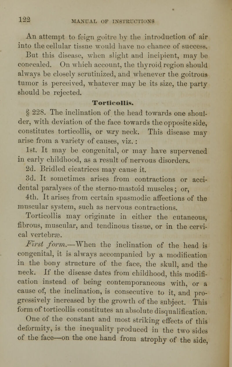 MANUAL OP IXSTttlVTloXS An attempt to feign goitre hy the introduction of air into the cellular tissue would have do chance of success. But this disease, when slight and incipient, may be concealed. On which account, the thyroid region should always be closely scrutinized, and whenever the goitrous tumor is perceived, whatever may be its size, the party should be rejected. Torticollis. § 22S. The inclination of the head towards one shoul- der, with deviation of the face towards the opposite side, constitutes torticollis, or wry neck. This disease may arise from a variety of causes, viz. : 1st. It may be congenital, or may have supervened in early childhood, as a result of nervous disorders. 2d. Bridled cicatrices may cause it. 3d. It sometimes arises from contractions or acci- dental paralyses of the sterno-mastoid muscles; or, 4th. It arises from certain spasmodic affections of the muscular system, such as nervous contractions. Torticollis may originate in either the cutaneous, fibrous, muscular, and tendinous tissue, or in the cervi- cal vertebrae. First form.—When the inclination of the head is congenital, it is always accompanied by a modification in the bony structure of the face, the skull, and the neck. If the disease dates from childhood, this modifi- cation instead of being contemporaneous with, or a cause of, the inclination, is consecutive to it, and pro- gressively increased by the growth of the subject. This form of torticollis constitutes an absolute disqualification. One of the constant and most striking effects of this deformity, is the inequality produced in the two sides of the face—on the one hand from atrophy of the side