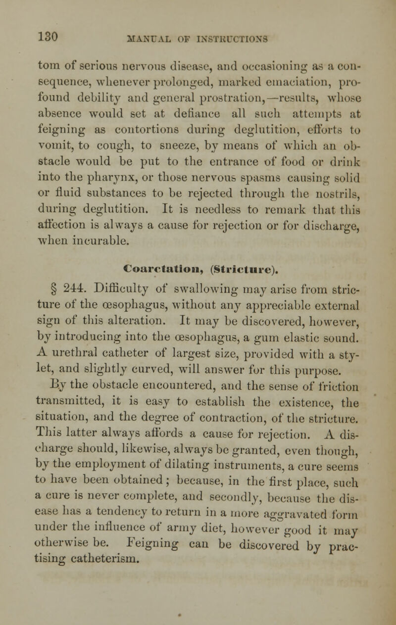 torn of serious nervous disease, and occasioning; as a eon- sequence, whenever prolonged, marked emaciation, pro- found debility and general prostration,—results, whose absence would set at defiance all such attempts at feigning as contortions during deglutition, efforts to vomit, to cough, to sneeze, by means of which an ob- stacle would be put to the entrance of food or drink into the pharynx, or those nervous spasms causing solid or fluid substances to be rejected through the nostrils, during deglutition. It is needless to remark that this affection is always a cause for rejection or for discharge, when incurable. Coarctation, (Stricture). § 244. Difficulty of swallowing may arise from stric- ture of the oesophagus, without any appreciable external sign of this alteration. It may be discovered, however, by introducing into the oesophagus, a gum elastic sound. A urethral catheter of largest size, provided with a sty- let, and slightly curved, will answer for this purpose. By the obstacle encountered, and the sense of friction transmitted, it is easy to establish the existence, the situation, and the degree of contraction, of the stricture. This latter always affords a cause for rejection. A dis- charge should, likewise, always be granted, even though, by the employment of dilating instruments, a cure seems to have been obtained ; because, in the first place, such a cure is never complete, and secondly, because the dis- ease has a tendency to return in a more aggravated form under the influence of army diet, however good it may otherwise be. Feigning can be discovered by prac- tising catheterism.