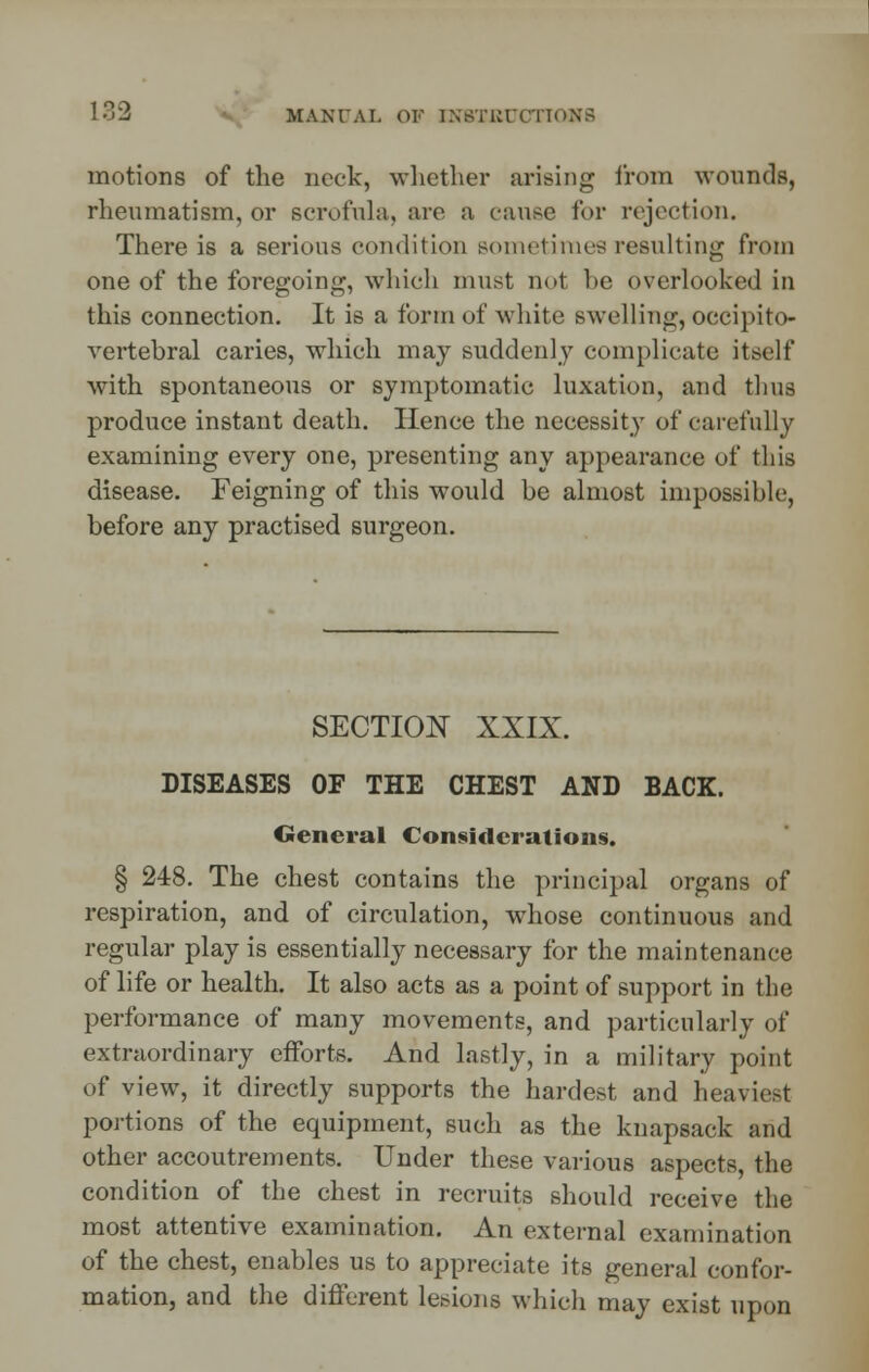 motions of the neck, whether arising from wounds, rheumatism, or scrofula, arc a cause for rejection. There is a serious condition sometimes resulting from one of the foregoing, which must not he overlooked in this connection. It is a form of white swelling, occipito- vertebral caries, which may suddenly complicate itself with spontaneous or symptomatic luxation, and thus produce instant death. Hence the necessity of carefully examining every one, presenting any appearance of this disease. Feigning of this would be almost impossible, before any practised surgeon. SECTION XXIX. DISEASES OF THE CHEST AND BACK. General Considerations. § 248. The chest contains the principal organs of respiration, and of circulation, whose continuous and regular play is essentially necessary for the maintenance of life or health. It also acts as a point of support in the performance of many movements, and particularly of extraordinary efforts. And lastly, in a military point of view, it directly supports the hardest and heaviest portions of the equipment, such as the knapsack and other accoutrements. Under these various aspects, the condition of the chest in recruits should receive the most attentive examination. An external examination of the chest, enables us to appreciate its general confor- mation, and the different lesions which may exist upon