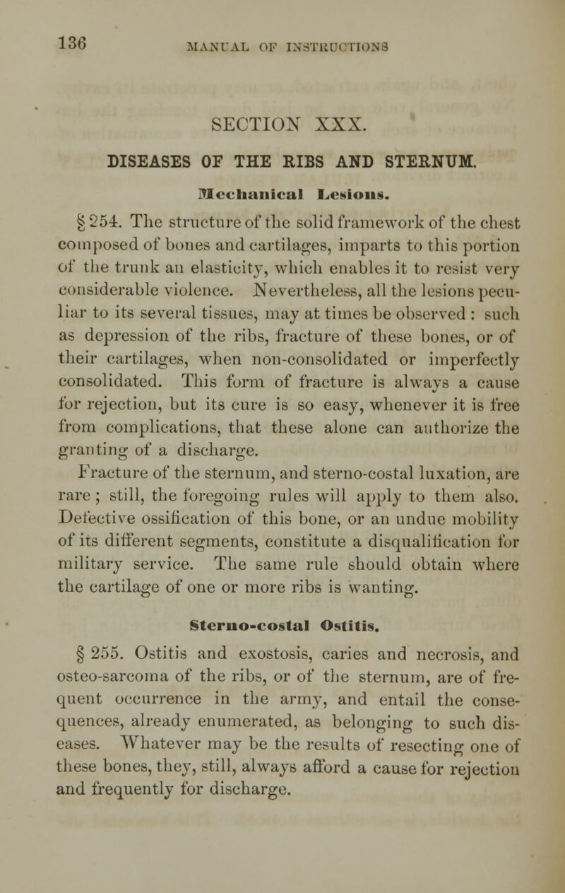 SECTION XXX. DISEASES OF THE RIBS AND STERNUM. Mechanical I^esions. § 254. The structure of the solid framework of the chest composed of bones and cartilages, imparts to this portion of the trunk an elasticity, which enables it to resist very considerable violence. Nevertheless, all the lesions pecu- liar to its several tissues, may at times be observed : such as depression of the ribs, fracture of these bones, or of their cartilages, when non-consolidated or imperfectly consolidated. This form of fracture is always a cause for rejection, but its cure is so easy, whenever it is free from complications, that these alone can authorize the granting of a discharge. Fracture of the sternum, and sterno-costal luxation, are rare ; still, the foregoing rules will apply to them also. Defective ossification of this bone, or an undue mobility of its different segments, constitute a disqualification for military service. The same rule should obtain where the cartilage of one or more ribs is wanting. Sterno-costal Ostitis. § 255. Ostitis and exostosis, caries and necrosis, and osteo-sarcoma of the ribs, or of the sternum, are of fre- quent occurrence in the army, and entail the conse- quences, already enumerated, as belonging to such dis- eases. Whatever may be the results of resecting one of these bones, they, still, always afford a cause for rejection and frequently for discharge.