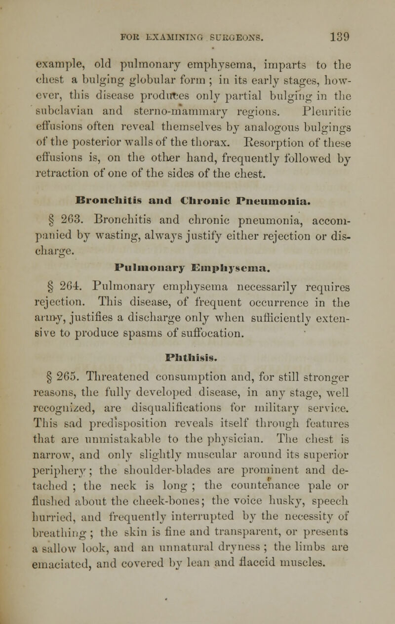 example, old pulmonary emphysema, imparts to the chest a bulging globular form ; in its early stages, how- ever, this disease produces only partial bulging in the subclavian and sterno-mammary regions. Pleuritic effusions often reveal themselves by analogous bulgings of the posterior walls of the thorax. Resorption of these effusions is, on the other hand, frequently followed by retraction of one of the sides of the chest. Bronchitis and Chronic Pneumonia. § 2G3. Bronchitis and chronic pneumonia, accom- panied by wasting, always justify either rejection or dis- charge. Pulmonary Emphysema. § 2G-i. Pulmonary emphysema necessarily requires rejection. This disease, of frequent occurrence in the army, justifies a discharge only when sufficiently exten- sive to produce spasms of suffocation. Phthisis. § 265. Threatened consumption and, for still stronger reasons, the fully developed disease, in any stage, well recognized, are disqualifications for military service. This sad predisposition reveals itself through features that are unmistakable to the physician. The chest is narrow, and only slightly muscular around its superior periphery; the shoulder-blades are prominent and de- tached ; the neck is long ; the countenance pale or Hushed about the cheek-bones; the voice husky, speech hurried, and frequently interrupted by the necessity of breathing ; the skin is fine and transparent, or presents a sallow look, and an unnatural dryness ; the limbs are emaciated, and covered by lean and liaccid muscles.