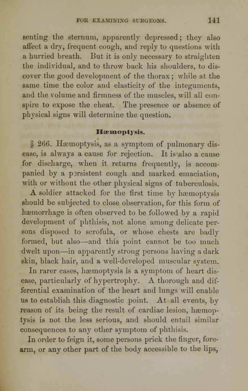 senting the sternum, apparently depressed; they also affect a dry, frequent cough, and reply to questions with a hurried breath. But it is only necessary to straighten the individual, and to throw back his shoulders, to dis- cover the good development of the thorax; while at the same time the color and elasticity of the integuments, and the volume and firmness of the muscles, will all con- spire to expose the cheat. The presence or absence of physical signs will determine the question. Haemoptysis. § 266. Haemoptysis, as a symptom of pulmonary dis- ease, is always a cause for rejection. It is also a cause for discharge, when it returns frequently, is accom- panied by a persistent cough and marked emaciation, with or without the other physical signs of tuberculosis. A soldier attacked for the first time by haemoptysis should be subjected to close observation, for this form of haemorrhage is often observed to be followed by a rapid development of phthisis, not alone among delicate per- sons disposed to scrofula, or whose chests are badly formed, but also—and this point cannot be too much dwelt upon—in apparently strong persons having a dark skin, black hair, and a well-developed muscular system. In rarer cases, haemoptysis is a symptom of heart dis- ease, particularly of hypertrophy. A thorough and dif- ferential examination of the heart and lungs will enable us to establish this diagnostic point. At all events, by reason of its being the result of cardiac lesion, haemop- tysis is not the less serious, and should entail similar consequences to any other symptom of phthisis. In order to feign it, some persons prick the finger, fore- arm, or any other part of the body accessible to the lips,