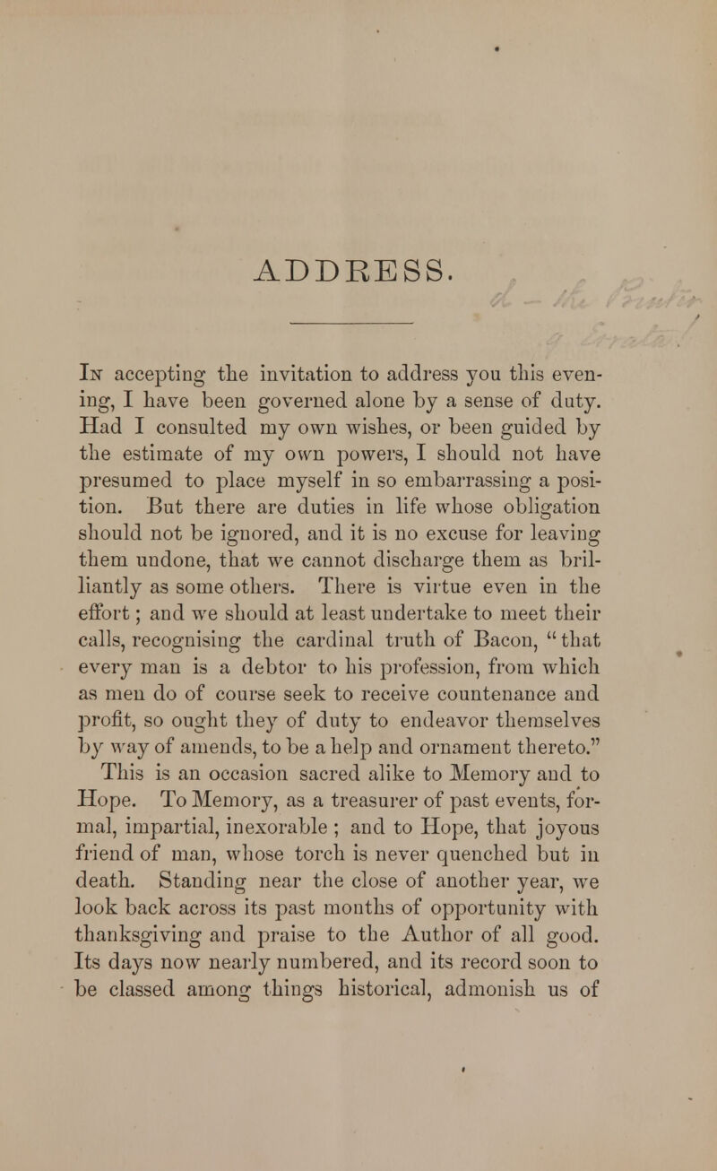 ADDRESS. In accepting tlie invitation to address you this even- ing, I have been governed alone by a sense of duty. Had I consulted my own wishes, or been guided by the estimate of my own powers, I should not have presumed to place myself in so embarrassing a posi- tion. But there are duties in life whose obligation should not be ignored, and it is no excuse for leaving them undone, that we cannot discharge them as bril- liantly as some others. There is virtue even in the effort; and we should at least undertake to meet their calls, recognising the cardinal truth of Bacon,  that every man is a debtor to his profession, from which as men do of course seek to receive countenance and profit, so ought they of duty to endeavor themselves by way of amends, to be a help and ornament thereto. This is an occasion sacred alike to Memory and to Hope. To Memory, as a treasurer of past events, for- mal, impartial, inexorable ; and to Hope, that joyous friend of man, whose torch is never quenched but in death. Standing near the close of another year, we look back across its past months of opportunity with thanksgiving and praise to the Author of all good. Its days now nearly numbered, and its record soon to be classed among things historical, admonish us of