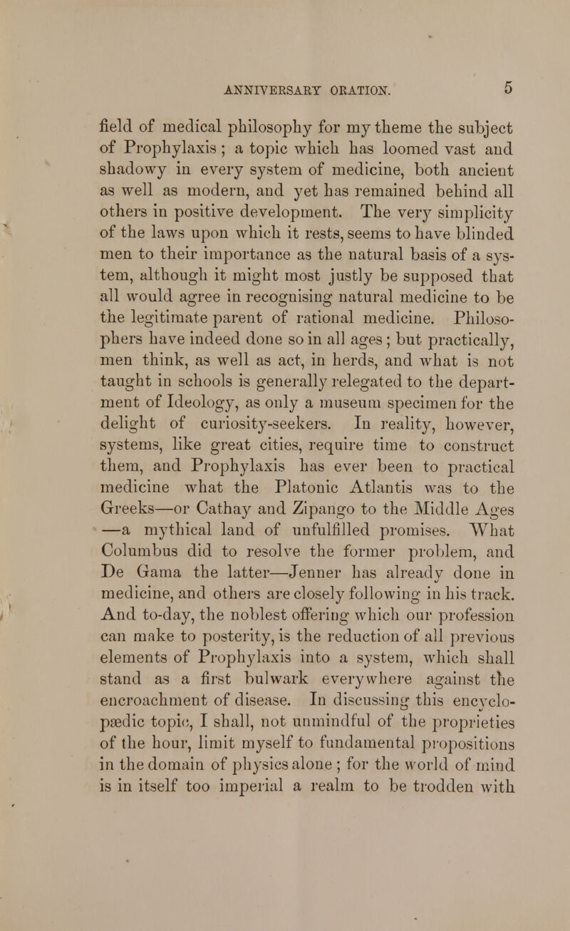 field of medical philosophy for my theme the subject of Prophylaxis; a topic which has loomed vast aiid shadowy in every system of medicine, both ancient as well as modern, and yet has remained behind all others in positive development. The veiy simplicity of the laws upon which it rests, seems to have blinded men to their importance as the natural basis of a sys- tem, although it might most justly be supposed that all would agree in recognising natural medicine to be the legitimate parent of rational medicine. Philoso- phers have indeed done so in all ages ; but practically, men think, as well as act, in herds, and what is not taught in schools is generally relegated to the depart- ment of Ideology, as only a museum specimen for the delight of curiosity-seekers. In reality, however, systems, like great cities, require time to construct them, and Prophylaxis has ever been to practical medicine what the Platonic Atlantis was to the Greeks—or Cathay and Zipango to the Middle Ages —a mythical land of unfulfilled promises. What Columbus did to resolve the former problem, and De Gama the latter—Jenner has already done in medicine, and others are closely following in his track. And to-day, the noblest offering which our profession can make to posterity, is the reduction of all previous elements of Prophylaxis into a system, which shall stand as a first bulwark everywhere against the encroachment of disease. In discussing this encyclo- paedic topi(!, I shall, not unmindful of the proprieties of the hour, limit myself to fundamental propositions in the domain of physics alone ; for the world of mind is in itself too imperial a I'ealm to be trodden with