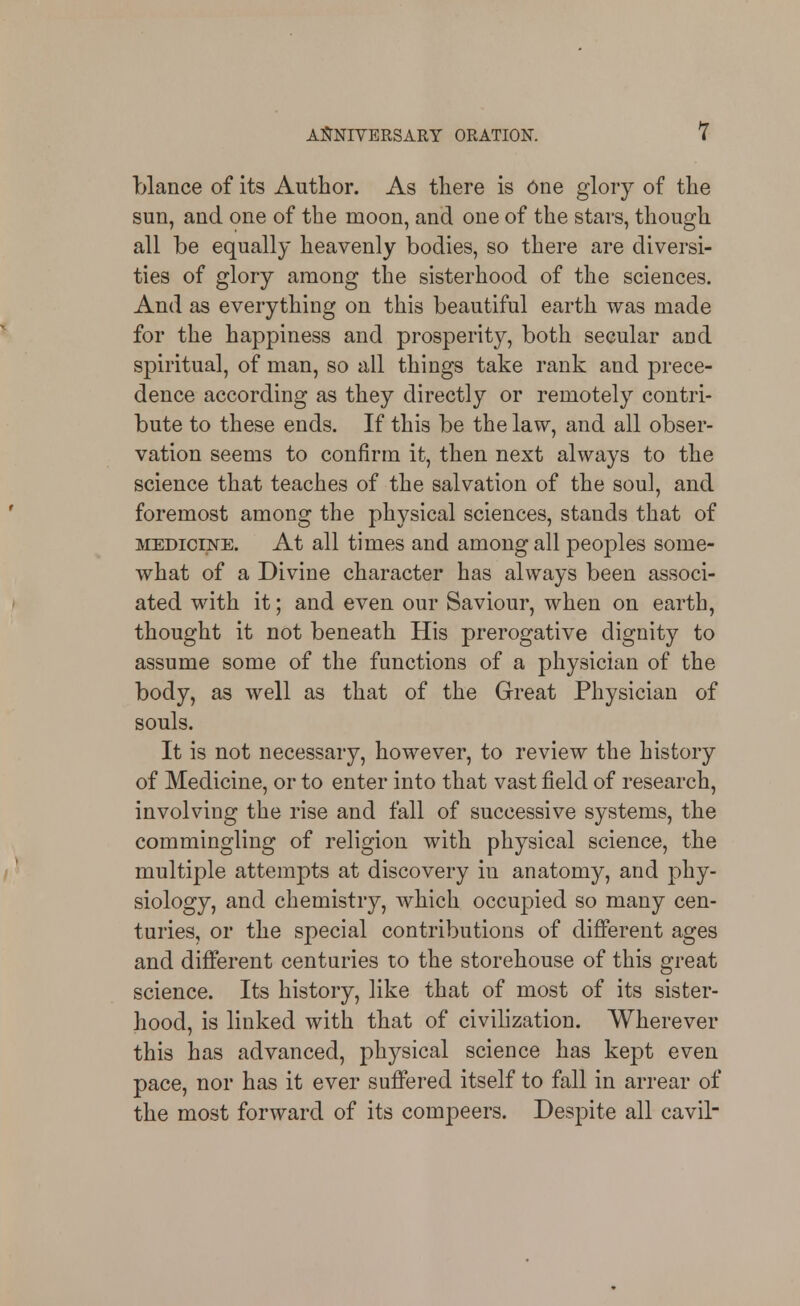 blance of its Author. As there is One glory of the sun, and one of the moon, and one of the stars, though all be equally heavenly bodies, so there are diversi- ties of glory among the sisterhood of the sciences. And as everything on this beautiful earth was made for the happiness and prosperity, both secular and spiritual, of man, so all things take rank and prece- dence according as they directly or remotely contri- bute to these ends. If this be the law, and all obser- vation seems to confirm it, then next always to the science that teaches of the salvation of the soul, and foremost among the physical sciences, stands that of MEDiorNE. At all times and among all peoples some- what of a Divine character has always been associ- ated with it; and even our Saviour, when on earth, thought it not beneath His prerogative dignity to assume some of the functions of a physician of the body, as well as that of the Great Physician of souls. It is not necessary, however, to review the history of Medicine, or to enter into that vast field of research, involving the rise and fall of successive systems, the commingling of religion with physical science, the multiple attempts at discovery in anatomy, and phy- siology, and chemistry, which occupied so many cen- turies, or the special contributions of different ages and different centuries to the storehouse of this great science. Its history, like that of most of its sister- hood, is linked with that of civilization. Wherever this has advanced, physical science has kept even pace, nor has it ever suffered itself to fall in arrear of the most forward of its compeers. Despite all cavil-