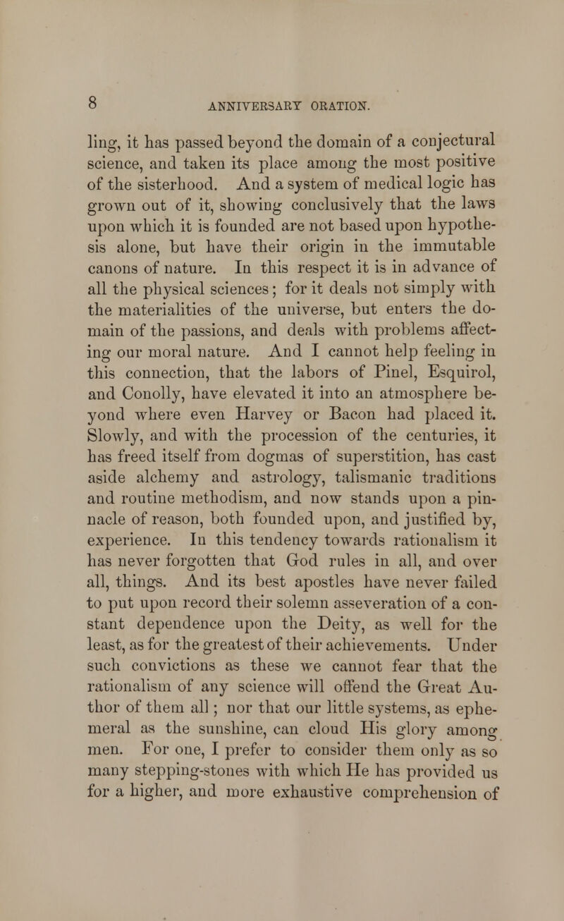 ling, it hcas passed beyond the domain of a conjectural science, and taken its place among the most positive of the sisterhood. And a system of medical logic has grown out of it, showing conclusively that the laws upon which it is founded are not based upon hypothe- sis alone, but have their origin in the immutable canons of nature. In this respect it is in advance of all the physical sciences; for it deals not simply with the materialities of the universe, but enters the do- main of the passions, and deals with problems affect- ing our moral nature. And I cannot help feeling in this connection, that the labors of Pinel, Esquirol, and Conolly, have elevated it into an atmosphere be- yond where even Harvey or Bacon had placed it. Slowly, and with the procession of the centuries, it has freed itself from dogmas of superstition, has cast aside alchemy and astrology, talismanic traditions and routine methodism, and now stands upon a pin- nacle of reason, both founded upon, and justified by, experience. In this tendency towards rationalism it has never forgotten that God rules in all, and over all, things. And its best apostles have never failed to put upon record their solemn asseveration of a con- stant dependence upon the Deity, as well for the least, as for the greatest of their achievements. Under such convictions as these we cannot fear that the rationalism of any science will offend the Great Au- thor of them all; nor that our little systems, as ephe- meral as the sunshine, can cloud His glory among men. For one, I prefer to consider them only as so many stepping-stones with which He has provided us for a higher, and more exhaustive comprehension of
