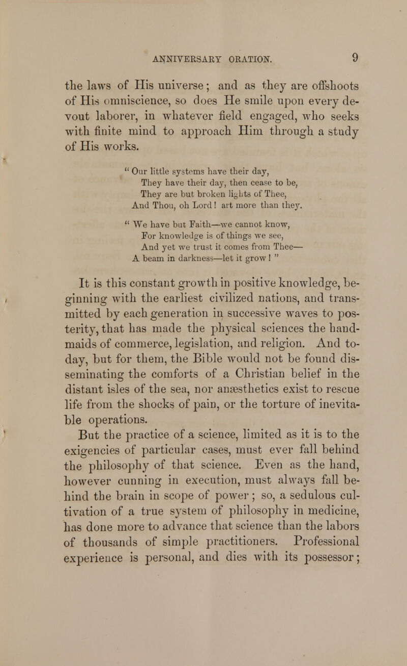 the laws of His universe; and as tliey are offslioots of His omniscience, so does He smile upon every de- vout laborer, in whatever field engaged, who seeks with finite mind to approach Him through a study of His works.  Our little systems have their day, They have their day, then cease to be, They are but broken liglits of Thee, And Thou, oh Lord ! art more than they.  We have but Faith—we cannot know, For knowledge is of things we see, And yet we trust it comes from Thee— A beam in darkness—let it grow I  It is this constant growth in positive knowledge, be- ginning with the earliest civilized nations, and trans- mitted by each generation in successive waves to pos- terity, that has made the physical sciences the hand- maids of commerce, legislation, and religion. And to- day, but for them, the Bible would not be found dis- seminatins: the comforts of a Christian belief in the distant isles of the sea, nor anaesthetics exist to rescue life from the shocks of pain, or the torture of inevita- ble operations. But the practice of a science, liaiited as it is to the exigencies of particular cases, must ever fall behind the philosophy of that science. Even as the hand, however cunning in execution, must always fall be- hind the brain in scope of power; so, a sedulous cul- tivation of a true system of philosophy in medicine, has done more to advance that science than the labors of thousands of simple practitioners. Professional experience is personal, and dies with its possessor;