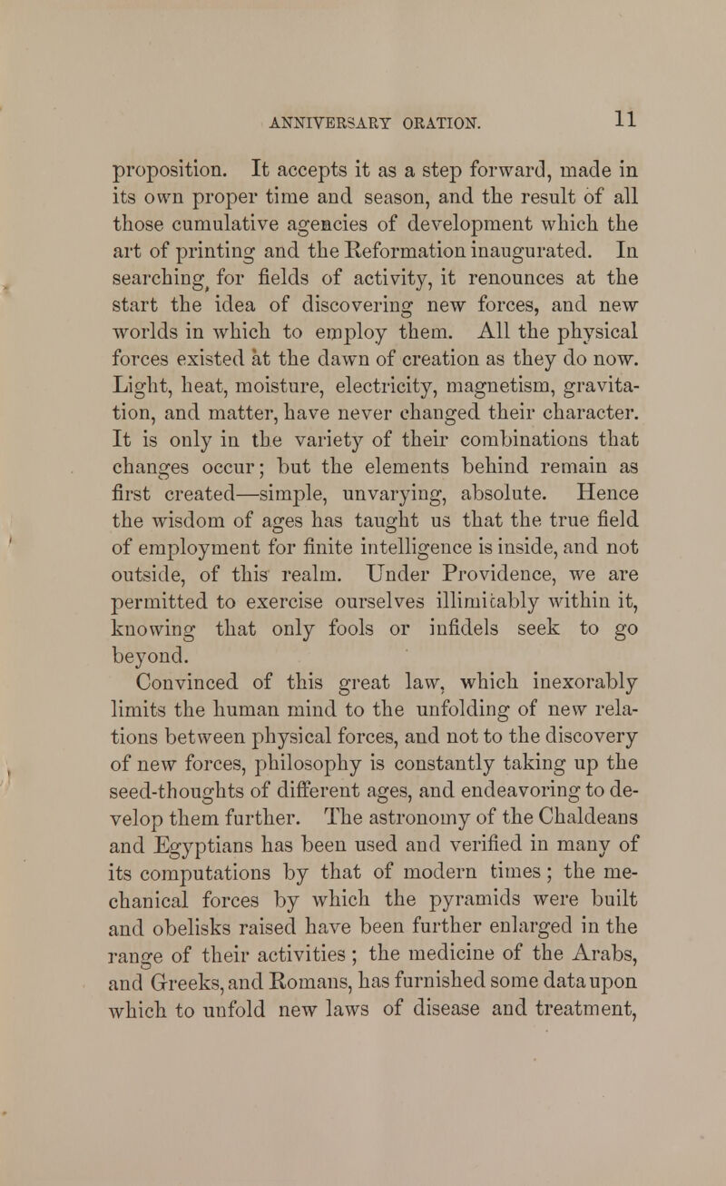 proposition. It accepts it as a step forward, made in its own proper time and season, and tlie result of all those cumulative agencies of development which the art of printing and the Reformation inaugurated. In searching^ for fields of activity, it renounces at the start the idea of discovering new forces, and new worlds in which to employ them. All the physical forces existed at the dawn of creation as they do now. Light, heat, moisture, electricity, magnetism, gravita- tion, and matter, have never changed their character. It is only in the variety of their combinations that changes occur; but the elements behind remain as first created—simple, unvarying, absolute. Hence the wisdom of ages has taught us that the true field of employment for finite intelligence is inside, and not outside, of this realm. Under Providence, we are permitted to exercise ourselves illimicably within it, knowing that only fools or infidels seek to go beyond. Convinced of this great law, which inexorably limits the human mind to the unfolding of new rela- tions between physical forces, and not to the discovery of new forces, philosophy is constantly taking up the seed-thoughts of different ages, and endeavoring to de- velop them further. The astronomy of the Chaldeans and Egyptians has been used and verified in many of its computations by that of modern times; the me- chanical forces by which the pyramids were built and obelisks raised have been further enlarged in the ran^re of their activities: the medicine of the Arabs, and Greeks, and Romans, has furnished some data upon which to unfold new laws of disease and treatment,