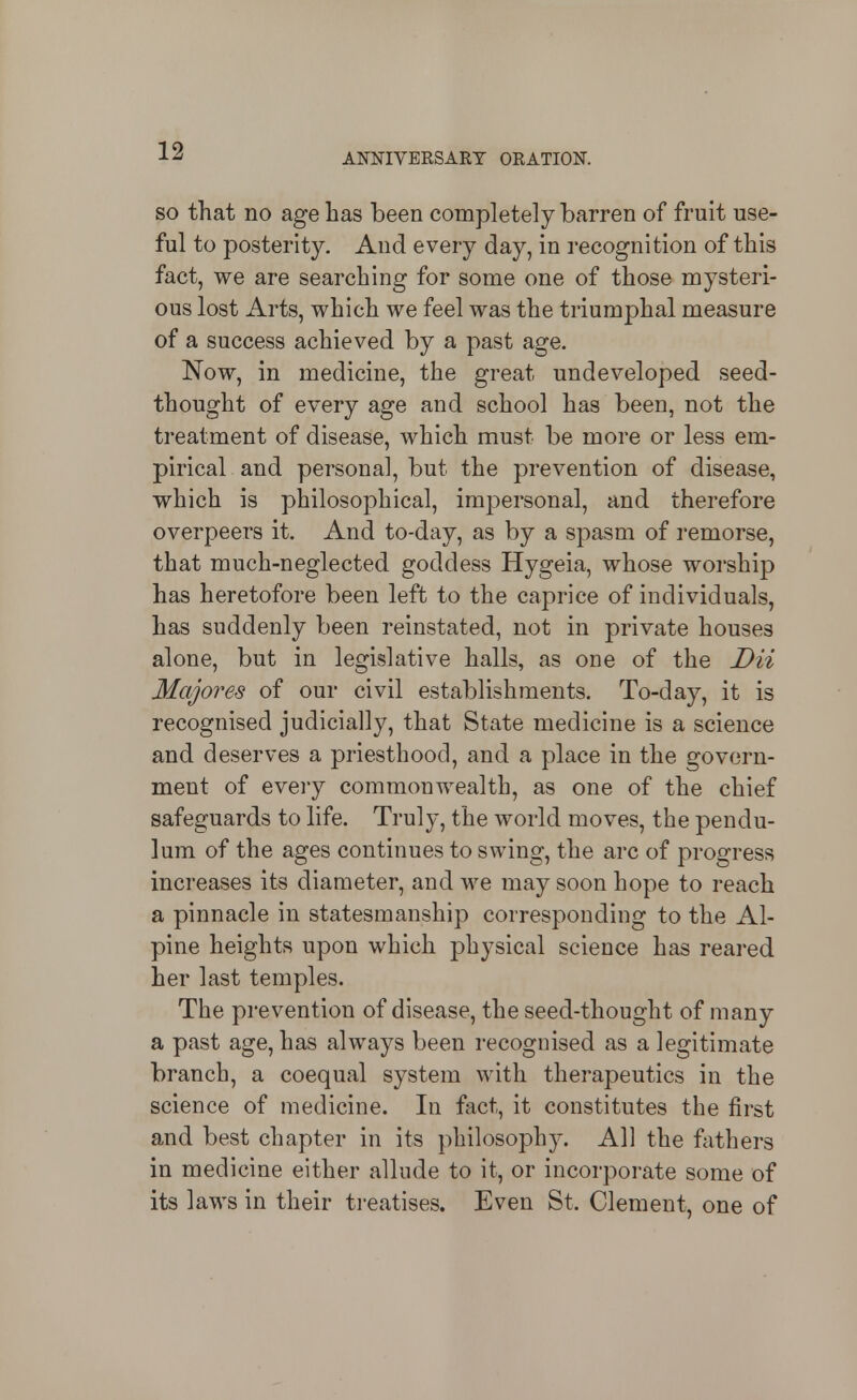 ANNIVERSARY ORATION. SO that no age has been completely barren of fruit use- ful to posterity. And every day, in recognition of this fact, we are searching for some one of those mysteri- ous lost Arts, which we feel was the triumphal measure of a success achieved by a past age. Now, in medicine, the great undeveloped seed- thought of every age and school has been, not the treatment of disease, which must be more or less em- pirical and personal, but the prevention of disease, which is philosophical, impersonal, and therefore overpeers it. And to-day, as by a spasm of remorse, that much-neglected goddess Hygeia, whose worship has heretofore been left to the caprice of individuals, has suddenly been reinstated, not in private houses alone, but in legislative halls, as one of the Dii Majores of our civil establishments. To-day, it is recognised judicially, that State medicine is a science and deserves a priesthood, and a place in the govern- ment of eveiy commonwealth, as one of the chief safeguards to life. Truly, the world moves, the pendu- lum of the ages continues to swing, the arc of progress increases its diameter, and we may soon hope to reach a pinnacle in statesmanship corresponding to the Al- pine heights upon which physical science has reared her last temples. The prevention of disease, the seed-thought of many a past age, has always been recognised as a legitimate branch, a coequal system with therapeutics in the science of medicine. In fact, it constitutes the first and best chapter in its philosophy. All the fathers in medicine either allude to it, or incorporate some of its laws in their treatises. Even St. Clement, one of