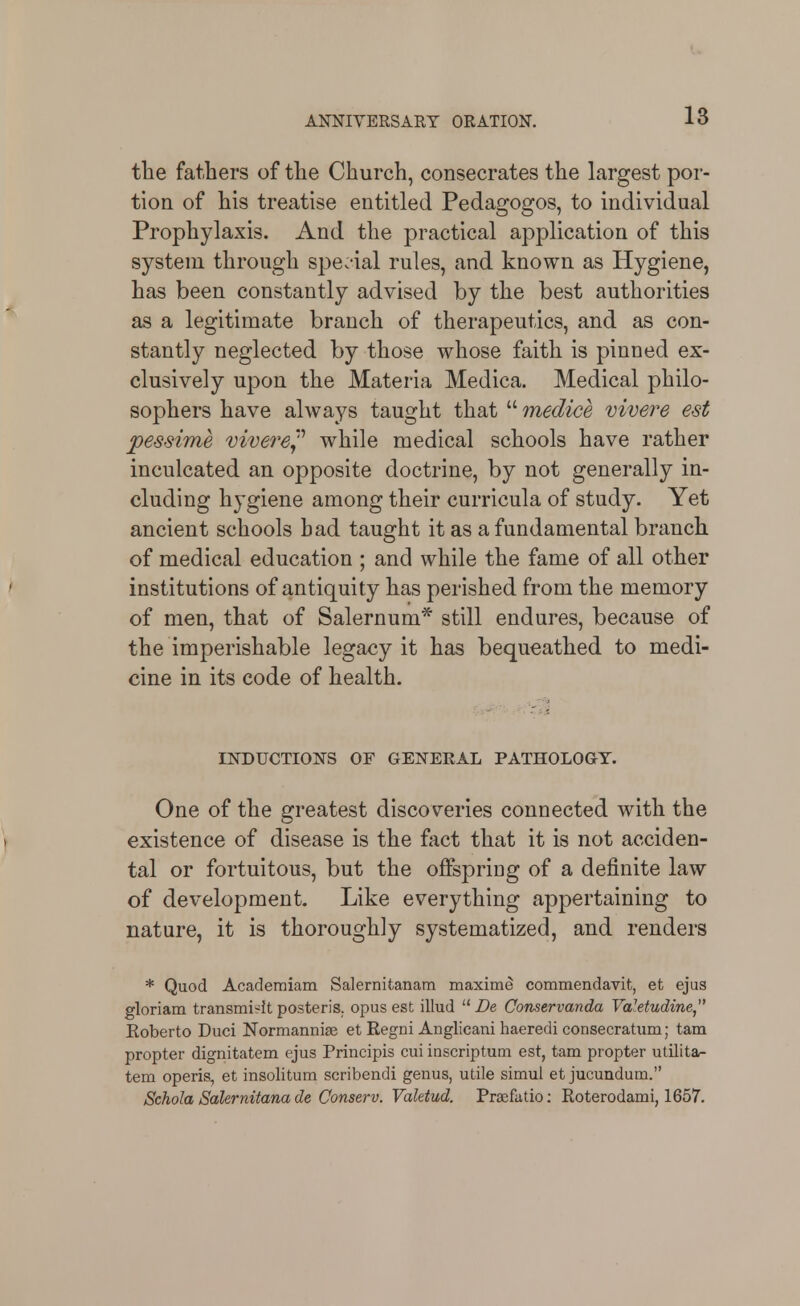 18 tlie fathers of tlie Church, consecrates the largest por- tion of his treatise entitled Pedagogos, to mdividual Prophylaxis. And the practical application of this system through spe:*ial rules, and known as Hygiene, has been constantly advised by the best authorities as a legitimate branch of therapeutics, and as con- stantly neglected by those whose faith is pinned ex- clusively upon the Materia Medica. Medical philo- sophers have always taught that  medice vivei^e est pessime vivere^''' while medical schools have rather inculcated an opposite doctrine, by not generally in- cluding hygiene among their curricula of study. Yet ancient schools had taught it as a fundamental branch of medical education ; and while the fame of all other institutions of antiquity has perished from the memory of men, that of Salernum* still endures, because of the imperishable legacy it has bequeathed to medi- cine in its code of health. INDUCTIONS OF GENERAL PATHOLOGY. One of the greatest discoveries connected with the existence of disease is the fact that it is not acciden- tal or fortuitous, but the offspring of a definite law of development. Like everything appertaining to nature, it is thoroughly systematized, and renders * Quod Acaderaiam Salernitanam maxime commendavit, et ejus gloriam transmi-it posteris. opus est illud  De Conservanda Vd'.etudine Koberto Duci Normannife et Regni Anglicani haeredi consecratiim; tam propter dignitatem ejus Principis cui inscriptum est, tam propter utilita- tem operis, et insolitum scribendi genus, utile simul et jucundum. Schola Sakrnitana de Conserv. Vaktud. PrsEfatio; Roterodami, 1657.