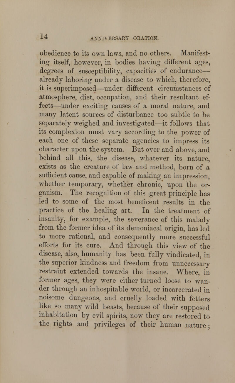 obedience to its own laws, and no others. Manifest- ing itself, however, in bodies having different ages, degrees of susceptibility, capacities of endurance— already laboring under a disease to which, therefore, it is superimposed—under different circumstances of atmosphere, diet, occupation, and their resultant ef- fects—under exciting causes of a moral nature, and many latent sources of disturbance too subtle to be separately weighed and investigated—it follows that its complexion must vary according to the power of each one of these separate agencies to impress its character upon the system. But over and above, and behind all this, the disease, whatever its nature, exists as the creature of law and method, born of a sufficient cause, and capable of making an impression, whether temporary, whether chronic, upon the or- ganism. The recognition of this great principle has led to some of the most beneficent results in the practice of the healing art. In the treatment of insanity, for example, the severance of this malady from the former idea of its demoniacal origin, has led to more rational, and consequently more successful efforts for its cure. And through this view of the disease, also, humanity has been fully vindicated, in the superior kindness and freedom from unnecessary restraint extended towards the insane. Where, in former ages, they were either turned loose to wan- der through an inhospitable world, or incarcerated in noisome dungeons, and cruelly loaded with fetters like so many wild beasts, because of their supposed inhabitation by evil spirits, now they are restored to the rights and privileges of their human nature;