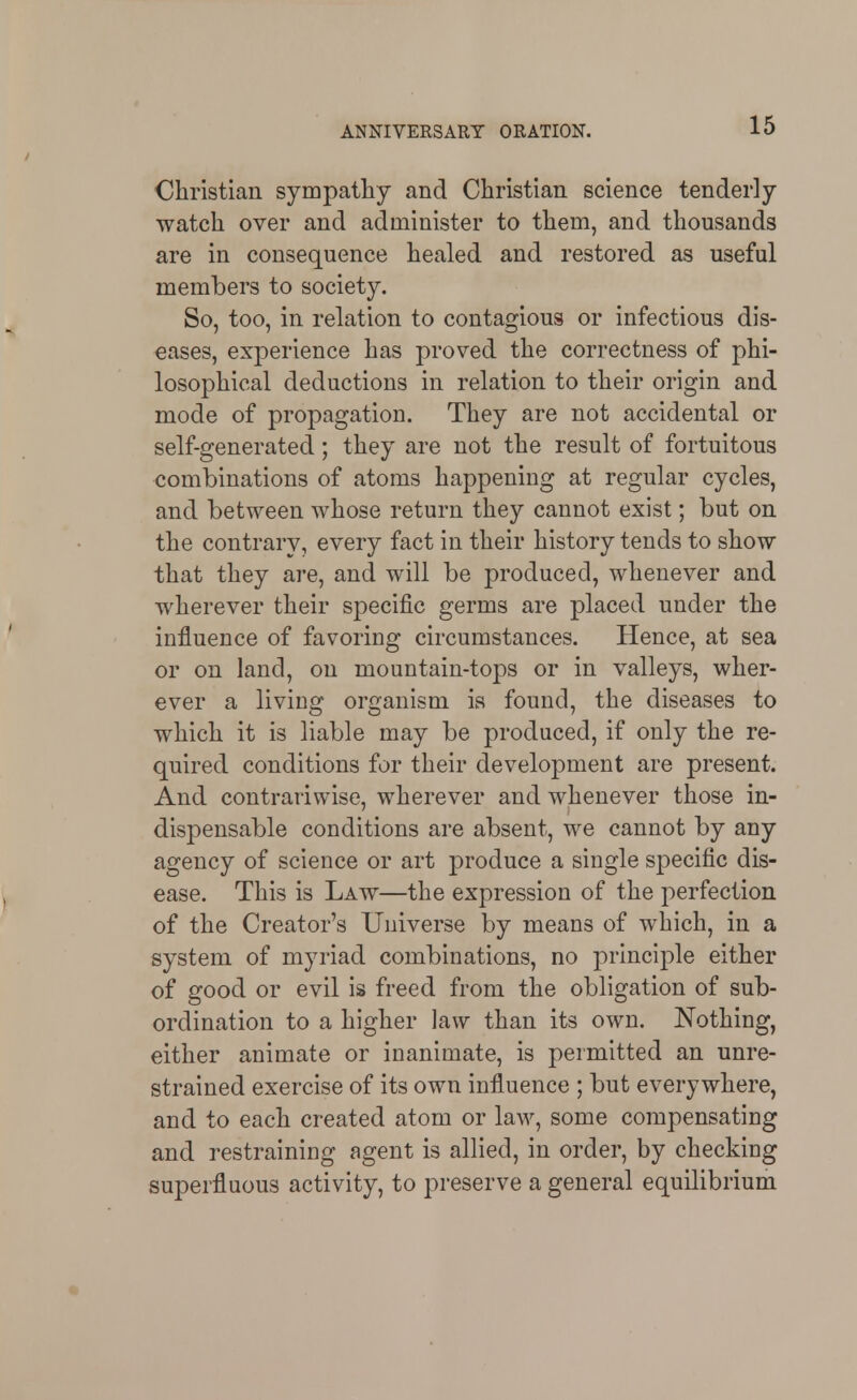 Christian sympathy and Christian science tenderly watch over and administer to them, and thousands are in consequence healed and restored as useful members to society. So, too, in relation to contagious or infectious dis- eases, experience has proved the correctness of phi- losophical deductions in relation to their origin and mode of propagation. They are not accidental or self-generated; they are not the result of fortuitous combinations of atoms happening at regular cycles, and between whose return they cannot exist; but on the contrary, every fact in their history tends to show that they are, and will be produced, whenever and wherever their specific germs are placed under the influence of favoring circumstances. Hence, at sea or on land, on mountain-tops or in valleys, wher- ever a living organism is found, the diseases to which it is liable may be produced, if only the re- quired conditions for their development are present. And contrariwise, wherever and whenever those in- dispensable conditions are absent, we cannot by any agency of science or art produce a single specific dis- ease. This is Law—the expression of the perfection of the Creator's Universe by means of which, in a system of myriad combinations, no principle either of good or evil is freed from the obligation of sub- ordination to a higher law than its own. Nothing, either animate or inanimate, is permitted an unre- strained exercise of its own influence ; but everywhere, and to each created atom or law, some compensating and restraining agent is allied, in order, by checking superfluous activity, to preserve a general equilibrium