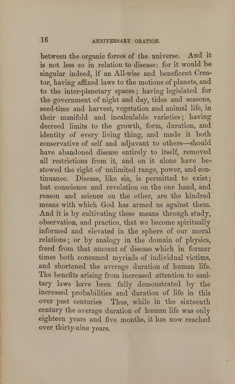 between the organic forces of the universe. And it is not less so in relation to disease: for it would be singular indeed, if an All-wise and beneficent Crea- tor, having affixed laws to the motions of planets, and to the inter-planetary spaces; having legislated for the government of night and day, tides and seasons, seed-time and harvest, vegetation and animal life, in their manifold and incalculable varieties; having decreed limits to the growth, form, duration, and identity of every living thing, and made it both conservative of self and adjuvant to others—should have abandoned disease entirely to itself, removed all restrictions from it, and on it alone have be- stowed the right of unlimited range, power, and con- tinuance. Disease, like sin, is permitted to exist; bat conscience and revelation on the one hand, and reason and science on the other, are the kindred means with which God has armed us against them. And it is by cultivating these means through study, observation, and practice, that we become spiritually informed and elevated in the sphere of our moral relations; or by analogy in the domain of physics, freed from that amount of disease which in former times both consumed myriads of individual victims, and shortened the average duration of human life. The benefits arising from increased attention to sani- tary laws have been fully demonstrated by the increased probabilities and duration of life in this over past centuries Thus, while in the sixteenth century the average duration of human life was only eighteen years and five months, it has now reached over thirty-nine years.