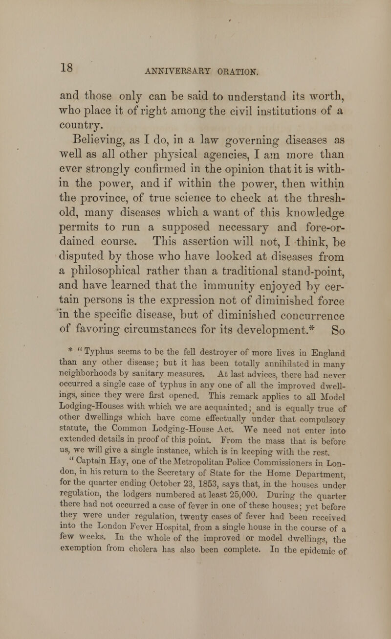 ANNIVERSARY ORATION. and those only can be said to understand its worth, who place it of right among the civil institutions of a country. Believing, as I do, in a law governing diseases as well as all other physical agencies, I am more than ever strongly confirmed in the opinion that it is with- in the power, and if within the power, then within the province, of true science to check at the thresh- old, many diseases which a want of this knowledge permits to run a supposed necessary and fore-or- dained course. This assertion will not, I think, be disputed by those who have looked at diseases from a philosophical rather than a traditional stand-point, and have learned that the immunity enjoyed by cer- tain persons is the expression not of diminished force in the specific disease, but of diminished concurrence of favoring circumstances for its development.* So *  Typhus seems to be the fell destroyer of more lives in England than any other disease; but it has been totally annihilated in many neighborhoods by sanitary measures. At last advices, there had never occurred a single case of typhus in any one of all the improved dwell- ings, since they vi^ere first opened. This remark applies to all Model Lodging-Houses with which we are acquainted; and is equally true of other dwelUngs which have come effectually under that compulsory statute, the Common Lodging-House Act. We need not enter into extended details in proof of this point. From the mass that is before us, we will give a single instance, which is in keeping with the rest.  Captain Hay, one of the Metropolitan Police Commissioners in Lon- don, in his return to the Secretary of State for the Home Department, for the quarter ending October 23, 1853, says that, in the houses under regulation, the lodgers numbered at least 25,000. During the quarter there had not occurred a case of fever in one of these houses; yet before they were under regulation, twenty cases of fever had been received into the London Fever Hospital, from a single house in the course of a few weeks. In the whole of the improved or model dwellings, the exemption from cholera has also been complete. In the epidemic of