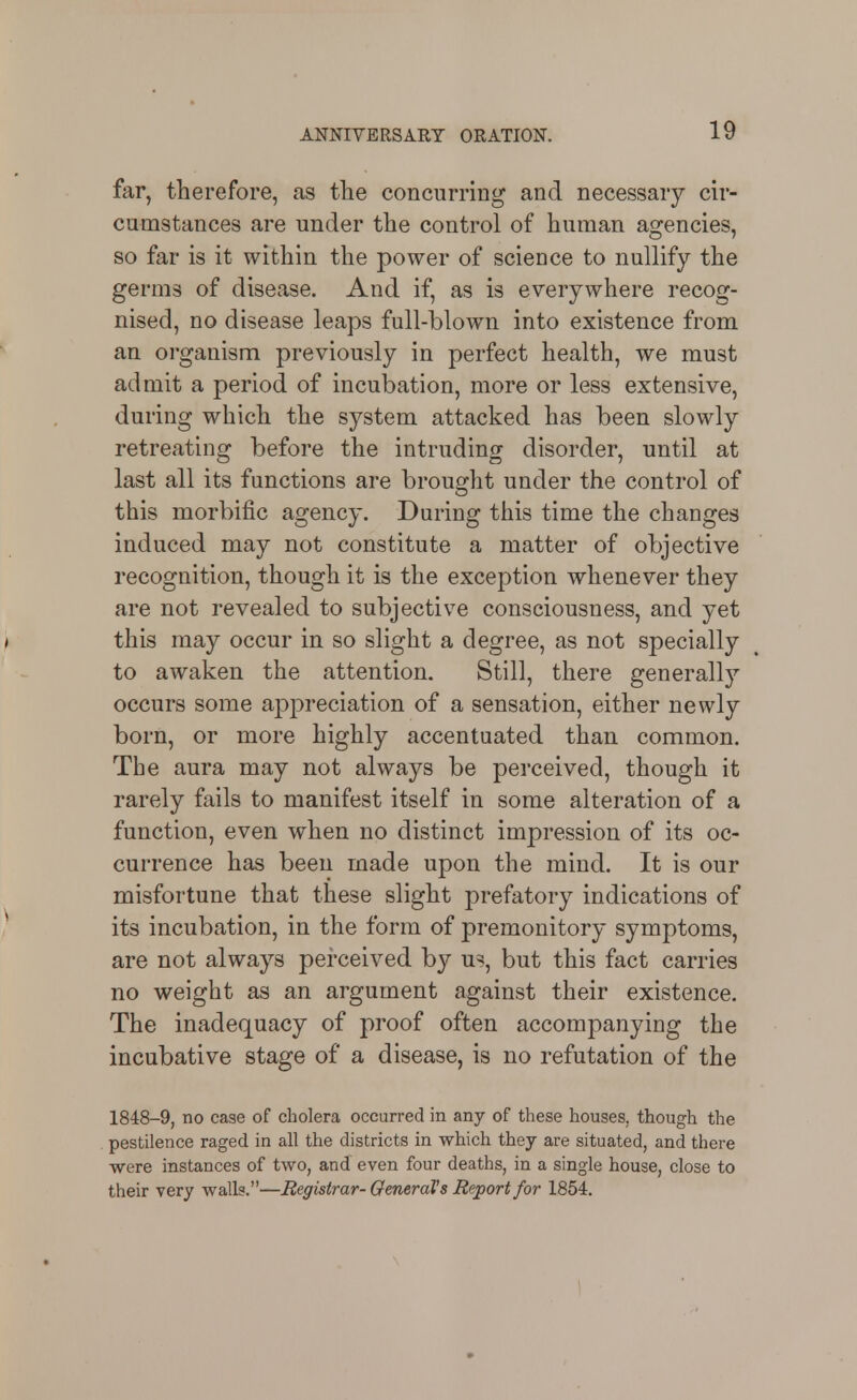 far, therefore, as the concurring and necessary cir- cumstances are under the control of human agencies, so far is it within the power of science to nullify the germs of disease. And if, as is everywhere recog- nised, no disease leaps full-blown into existence from an organism previously in perfect health, we must admit a period of incubation, more or less extensive, during which the system attacked has been slowly retreating before the intruding disorder, until at last all its functions are brought under the control of this morbific agency. During this time the changes induced may not constitute a matter of objective recognition, though it is the exception whenever they are not revealed to subjective consciousness, and yet ( this may occur in so slight a degree, as not specially to awaken the attention. Still, there generally occurs some aj^preciation of a sensation, either newly born, or more highly accentuated than common. The aura may not always be perceived, though it rarely fails to manifest itself in some alteration of a function, even when no distinct impression of its oc- currence has been made upon the mind. It is our misfortune that these slight prefatory indications of its incubation, in the form of premonitory symptoms, are not always perceived by us!, but this fact carries no weight as an argument against their existence. The inadequacy of proof often accompanying the incubative stage of a disease, is no refutation of the 1848-9, no case of cholera occurred in any of these houses, though the pestilence raged in all the districts in which they are situated, and there were instances of two, and even four deaths, in a single house, close to their very walk.—Registrar- General's Report for 1854.