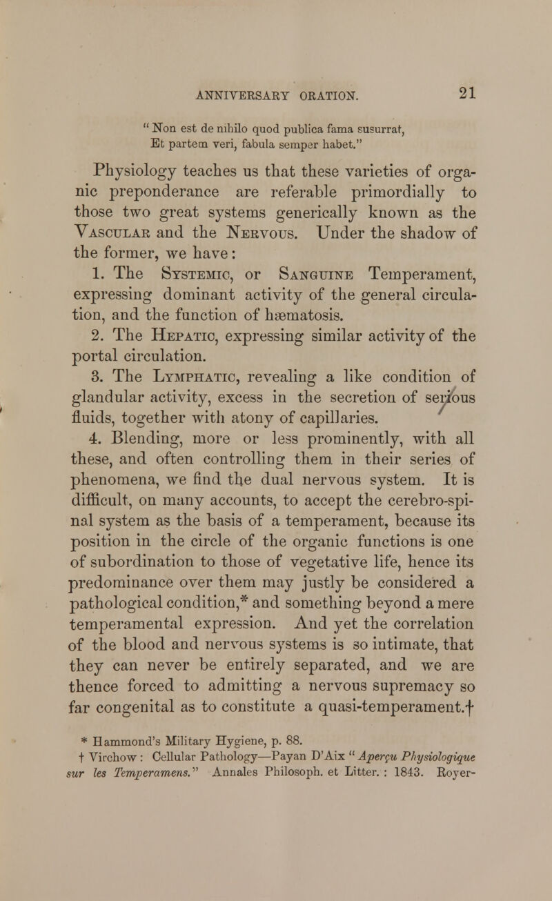  Non est de nihilo quod publica fama susurrat, Et partem veri, fabula semper habet. Physiology teaches us that these varieties of orga- nic preponderance are referable primordially to those two great systems generically known as the Vascular and the Nervous. Under the shadow of the former, we have: 1. The Systemic, or Sanguine Temperament, expressing dominant activity of the general circula- tion, and the function of hsematosis. 2. The Hepatic, expressing similar activity of the portal circulation. 3. The Lymphatic, revealing a like condition of glandular activity, excess in the secretion of serious fluids, together with atony of capillaries. ^ 4. Blending, more or less prominently, with all these, and often controlling them, in their series of phenomena, we find the dual nervous system. It is difficult, on many accounts, to accept the cerebro-spi- nal system as the basis of a temperament, because its position in the circle of the organic functions is one of subordination to those of vegetative life, hence its predominance over them may justly be considered a pathological condition,* and something beyond a mere temperamental expression. And yet the correlation of the blood and nervous systems is so intimate, that they can never be entirely separated, and we are thence forced to admitting a nervous supremacy so far congenital as to constitute a quasi-temperament.f * Hammond's Military Hygiene, p. 88. t Virohow : Cellular Pathology—Payan D'Aix  Aper^u Physiologique sur les Temj)eramens.' Annales Philosoph. et Litter. : 1843. Royer-