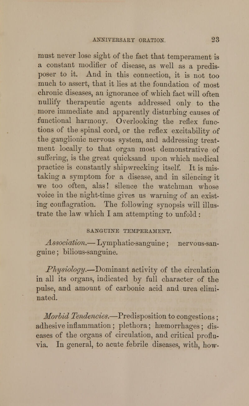 must never lose sight of the fact that temperament is a constant modifier of disease, as well as a predis- poser to it. And in this connection, it is not too much to assert, that it lies at the foundation of most chronic diseases, an ignorance of which fact will often nullify therapeutic agents addressed only to the more immediate and apparently disturbing causes of functional harmony. Overlooking the reflex func- tions of the spinal cord, or the reflex excitability of the ganglionic nervous system, and addressing treat- ment locally to that organ most demonstrative of suffering, is the great quicksand upon which medical practice is constantly shipwrecking itself. It is mis- taking a symptom for a disease, and in silencing it we too often, alas! silence the watchman whose voice in the night-time gives us warning of an exist- ing conflagration. The following synopsis will illus- trate the law which I am attempting to unfold : SANGUINE TEMPERAMENT. Association.— Lymphatic-sanguine; nervous-san- guine ; bilious-sanguine. Physiology.—Dominant activity of the circulation in all its organs, indicated by full character of the pulse, and amount of carbonic acid and urea elimi- nated. Morbid Tendencies.—Predisj^osition to congestions; adhesive inflammation; plethora; haemorrhages; dis- eases of the organs of circulation, and critical proflu- via. In general, to acute febrile diseases, with, how-