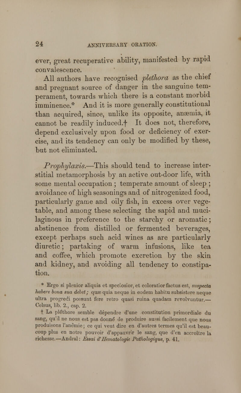 4 ever, great recuperative ability, manifested by rapid convalescence. All authors have recognised ^plethora as the chief and pregnant source of danger in the sanguine tem- perament, towards which there is a constant morbid imminence * And it is more generally constitutional than acquired, since, unlike its opposite, anaemia, it cannot be readily induced.f It does not, therefore, depend exclusively upon food or deficiency of exer- cise, and its tendency can only be modified by these, but not eliminated. Prophylaxis.—This should tend to increase inter- stitial metamorphosis by an active out-door life, with some mental occupation ; temperate amount of sleep ; avoidance of high seasonings and of nitrogenized food, particularly game and oily fish, in excess over vege- table, and among these selecting the sapid and muci- laginous in preference to the starchy or aromatic; abstinence from distilled or fermented beveraofes, except perhaps such acid wines as are particularly diuretic; partaking of warm infusions, like tea and coffee, which promote excretion by the skin and kidney, and avoiding all tendency to constipa- tion. * Ergo si plenior aliquis et speciosior, et coloratior factus est, siispecta habere bona sum debet; qu£e quia ncque iu eodem habitu subsistere neque ultra progredi possunt fere retro quasi ruina quadam revolvuntur.— Celsus, lib. 2., cap. 2. t La plethore semble dependre d'une constitution primordiale du sang, qu'il ne nous est pas donnfi de produire aussi facilement que nous produisons I'anemie; ce qui veut dire en d'autres termes qu'il est beau- coup plus en notre pouvoir d'appauvrir le sang, que d'en accroitre la richesse.—Andral: Essai dCHematoJogie Pathologique, p, 41.