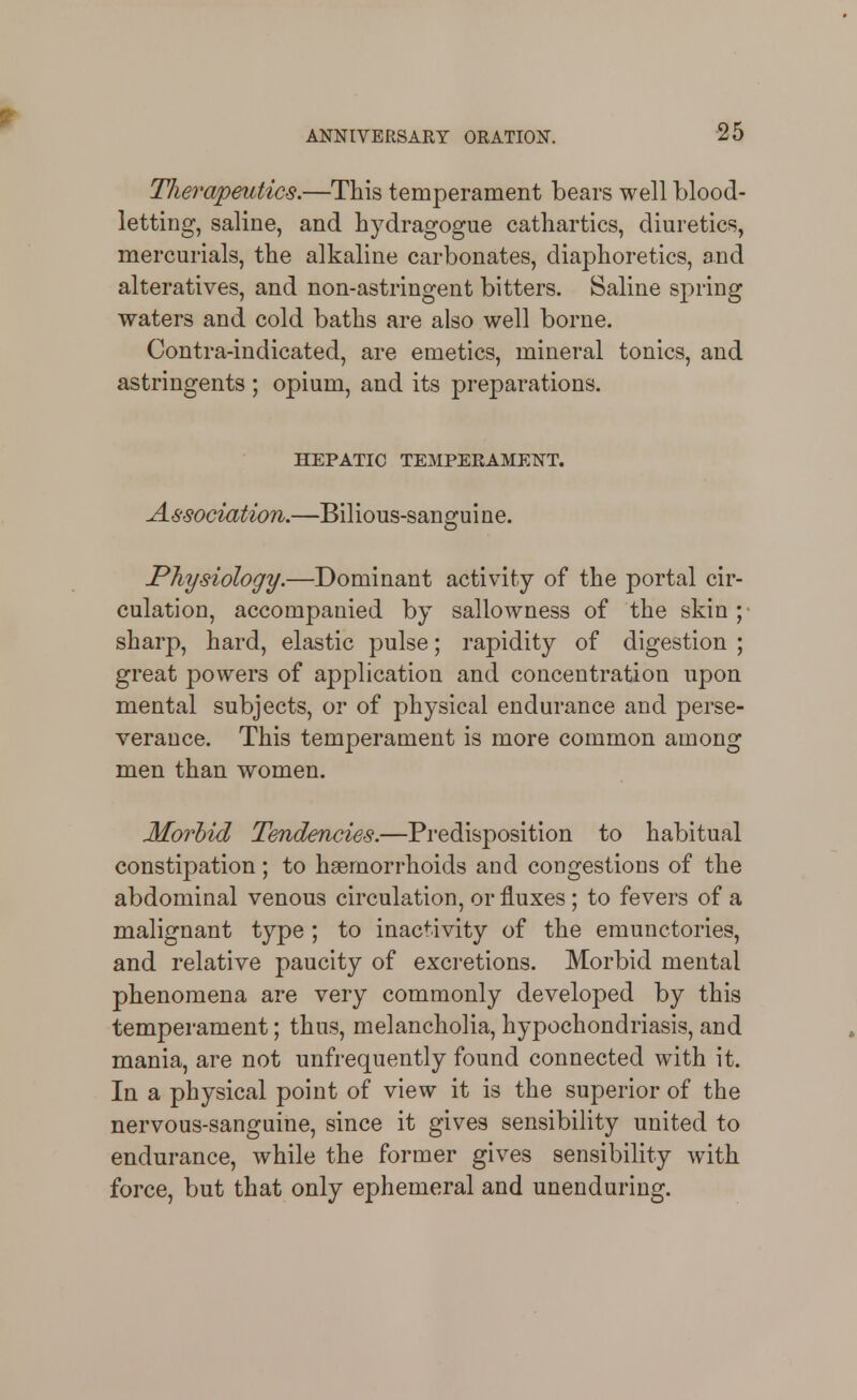 Tliera^mtics.—This temperament bears well blood- letting, saline, and hydragogue cathartics, diuretics, mercurials, the alkaline carbonates, diaphoretics, and alteratives, and non-astringent bitters. Saline spring waters and cold baths are also well borne. Contra-indicated, are emetics, mineral tonics, and astringents ; opium, and its preparations. HEPATIC TEMPEEAMENT. Association.—Bilious-sanguine. Physiology.—Dominant activity of the portal cir- culation, accompanied by sallowness of the skin ; sharp, hard, elastic pulse; rapidity of digestion ; great powers of application and concentration upon mental subjects, or of physical endurance and perse- verance. This temperament is more common among men than women. Morbid Tendencies.—Predisposition to habitual constipation; to haemorrhoids and congestions of the abdominal venous circulation, or fluxes ; to fevers of a malignant type; to inactivity of the emunctories, and relative paucity of excretions. Morbid mental phenomena are very commonly developed by this temperament; thus, melancholia, hypochondriasis, and mania, are not unfrequently found connected with it. In a physical point of view it is the superior of the nervous-sanguine, since it gives sensibility united to endurance, while the former gives sensibility with force, but that only ephemeral and unenduring.