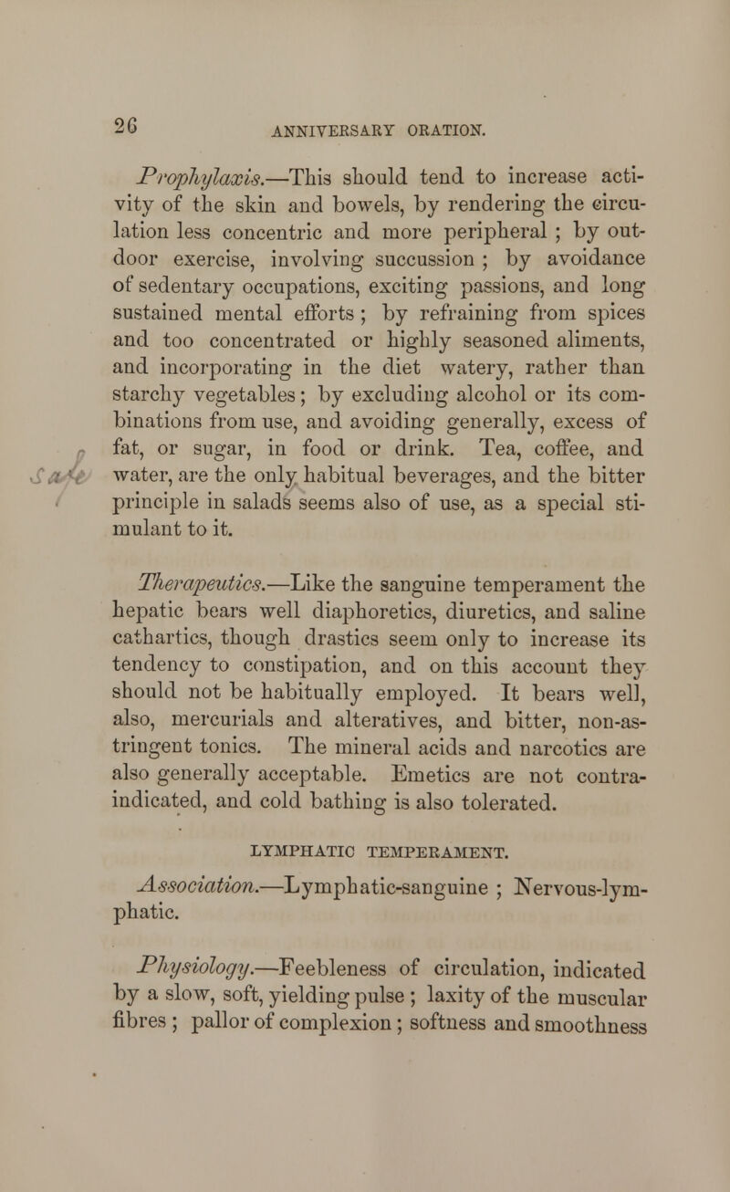 Prophylaxis.—This should tend to increase acti- vity of the skin and bowels, by rendering the circu- lation less concentric and more peripheral ; by out- door exercise, involving succussion ; by avoidance of sedentary occupations, exciting passions, and long sustained mental efforts; by refraining from spices and too concentrated or highly seasoned aliments, and incorporating in the diet watery, rather than starchy vegetables; by excluding alcohol or its com- binations from use, and avoiding generally, excess of fat, or sugar, in food or drink. Tea, coffee, and water, are the only habitual beverages, and the bitter principle in salads seems also of use, as a special sti- mulant to it. Therapeutics.—Like the sanguine temperament the hepatic bears well diaphoretics, diuretics, and saline cathartics, though drastics seem only to increase its tendency to constipation, and on this account they should not be habitually employed. It bears well, also, mercurials and alteratives, and bitter, non-as- tringent tonics. The mineral acids and narcotics are also generally acceptable. Emetics are not contra- indicated, and cold bathing is also tolerated. LYMPHATIC TEMPERAMENT. Association.—Lymphatic-sanguine ; Nervous-lym- phatic. Physiologij.—Feebleness of circulation, indicated by a slow, soft, yielding pulse ; laxity of the muscular fibres ; pallor of complexion; softness and smoothness