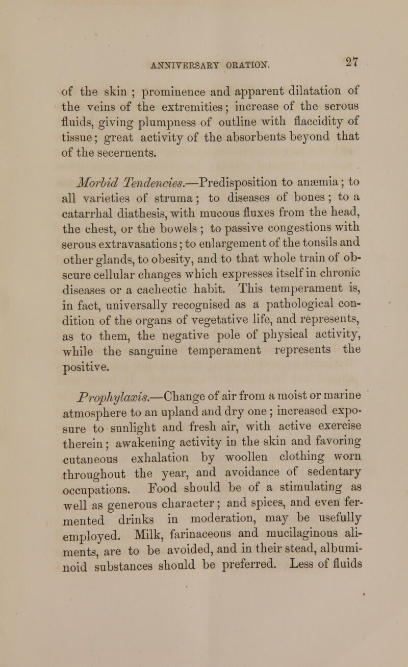 2T of the skin ; prominence and apparent dilatation of the veins of the extremities; increase of the serous fluids, giving plumpness of outline with flaccidity of tissue; great activity of the absorbents beyond that of the secernents. Morbid Tendencies.—Predisposition to anaemia; to all varieties of struma; to diseases of bones ; to a catarrhal diathesis, with mucous fluxes from the head, the chest, or the bowels ; to passive congestions with serous extravasations; to enlargement of the tonsils and other glands, to obesity, and to that whole train of ob- scure cellular changes which expresses itself in chronic diseases or a cachectic habit. This temperament is, in fact, universally recognised as a pathological con- dition of the organs of vegetative life, and represents, as to them, the negative pole of physical activity, while the sanguine temperament represents the positive. Prophylaxis.—Change of air from a moist or marine atmosphere to an upland and dry one ; increased expo- sure to sunlight and fresh air, with active exercise therein; awakening activity in the skin and favoring cutaneous exhalation by woollen clothing worn throughout the year, and avoidance of sedentary occupations. Food should be of a stimulating as well as generous character; and spices, and even fer- mented drinks in moderation, may be usefully employed. Milk, farinaceous and mucilaginous ali- ments, are to be avoided, and in their stead, albumi- noid substances should be preferred. Less of fluids