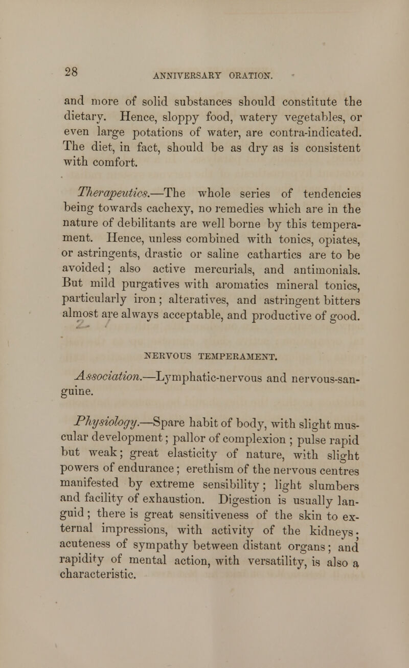 ANNIVERSARY ORATION. and more of solid substances should constitute the dietary. Hence, sloppy food, watery vegetables, or even large potations of water, are contra-indicated. The diet, in fact, should be as dry as is consistent with comfort. Therapeutics.—The whole series of tendencies being towards cachexy, no remedies which are in the nature of debilitants are well borne by this tempera- ment. Hence, unless combined with tonics, opiates, or astringents, drastic or saline cathartics are to be avoided; also active mercurials, and antimonials. But mild purgatives with aromatics mineral tonics, particularly iron; alteratives, and astringent bitters alrnost are always acceptable, and productive of good. NERVOUS TEMPERAMENT. Association.—Lymphatic-nervous and nervous-san- guine. Physiology.—^^^YQ habit of body, with slight mus- cular development; pallor of complexion ; pulse rapid but weak; great elasticity of nature, with slight powers of endurance ; erethism of the nervous centres manifested by extreme sensibility; light slumbers and facility of exhaustion. Digestion is usually lan- guid ; there is great sensitiveness of the skin to ex- ternal impressions, with activity of the kidneys- acuteness of sympathy between distant organs; and rapidity of mental action, with versatility, is also a characteristic.