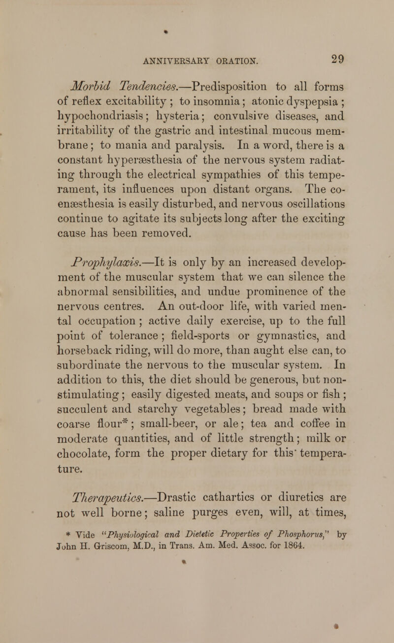 Morbid Tendencies.—Predisposition to all forms of reflex excitability ; to insomnia; atonic dyspepsia ; hypochondriasis; hysteria; convulsive diseases, and irritability of the gastric and intestinal mucous mem- brane ; to mania and paralysis. In a word, there is a constant hyperaesthesia of the nervous system radiat- ing through the electrical sympathies of this tempe- rament, its influences upon distant organs. The co- enaesthesia is easily disturbed, and nervous oscillations continue to agitate its subjects long after the exciting cause has been removed. Prophylaods.—It is only by an increased develop- ment of the muscular system that we can silence the abnormal sensibilities, and undue prominence of the nervous centres. An out-door life, with varied men- tal occupation ; active daily exercise, up to the full point of tolerance ; field-sports or gymnastics, and horseback riding, will do more, than aught else can, to subordinate the nervous to the muscular system. In addition to this, the diet should be generous, but non- stimulating ; easily digested meats, and soups or fish ; succulent and starchy vegetables; bread made with coarse flour*; small-beer, or ale; tea and coffee in moderate quantities, and of little strength; milk or chocolate, form the proper dietary for this tempera- ture. Therapeutics.—Drastic cathartics or diuretics are not well borne; saline purges even, will, at times, * Vide ^^Physiological and Dietetic Properties of Phosphorus,'' by Juhn H. G-riscom, M.D., in Trans. Am. Med, Assoc. for 1864.