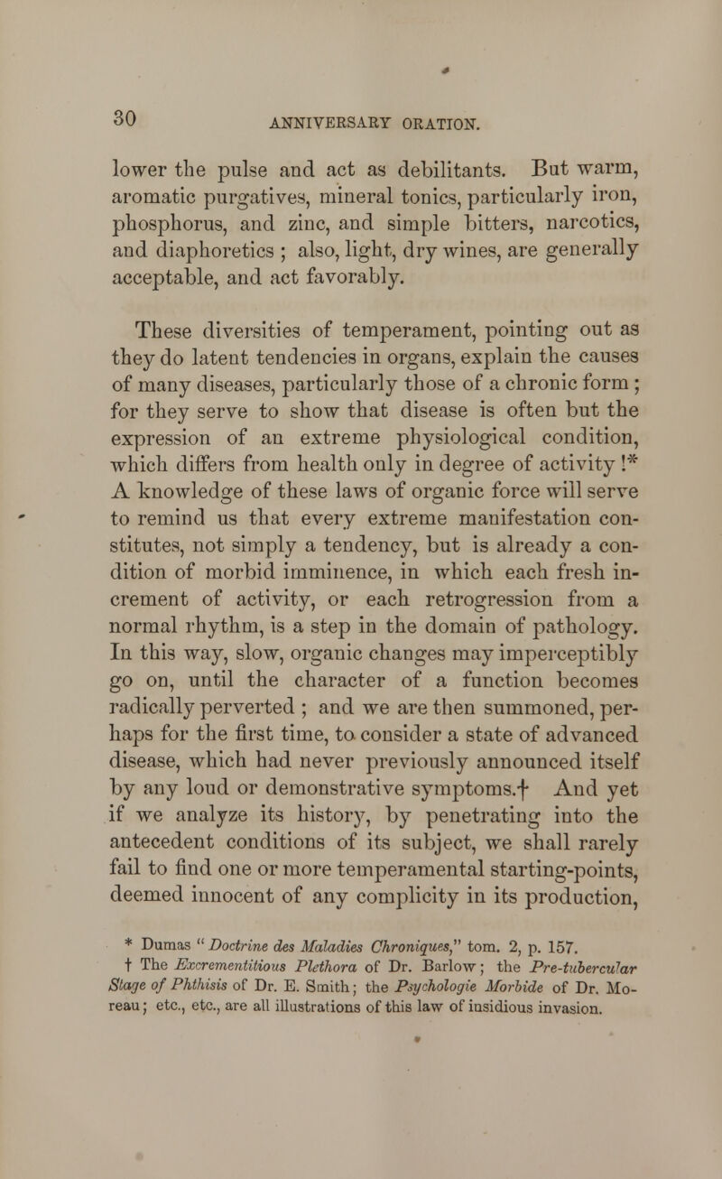 lower the pulse and act as debilitants. But warm, aromatic purgatives, mineral tonics, particularly iron, phosphorus, and zinc, and simple bitters, narcotics, and diaphoretics ; also, light, dry wines, are generally acceptable, and act favorably. These diversities of temperament, pointing out as they do latent tendencies in organs, explain the causes of many diseases, particularly those of a chronic form; for they serve to show that disease is often but the expression of an extreme physiological condition, which differs from health only in degree of activity I* A knowledge of these laws of organic force will serve to remind us that every extreme manifestation con- stitutes, not simply a tendency, but is already a con- dition of morbid imminence, in which each fresh in- crement of activity, or each retrogression from a normal rhythm, is a step in the domain of pathology. In this way, slow, organic changes may imperceptibly go on, until the character of a function becomes radically perverted ; and we are then summoned, per- haps for the first time, to consider a state of advanced disease, which had never previously announced itself by any loud or demonstrative symptoms.f And yet if we analyze its history, by penetrating into the antecedent conditions of its subject, we shall rarely fail to find one or more temperamental starting-points, deemed innocent of any complicity in its production, * Dumas  Doctrine des Maladies Chroniques torn. 2, p. 157. t The Bxcrementitious Plethora of Dr. Barlow; the Pre-tuhercuJar Stage of Phthisis of Dr. E. Smith; the Psychologic MorUde of Dr. Mo- reau; etc., etc., are all illustrations of this law of iasidious invasion.
