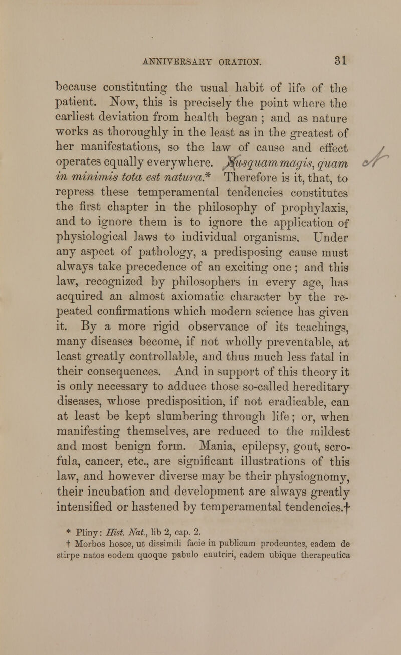 because constituting the usual habit of life of the patient. Now, this is precisely the point where the earliest deviation from health began ; and as nature works as thoroughly in the least as in the greatest of her manifestations, so the law of cause and effect operates equally everywhere. J^sq^uam, magis^ quam in minimis tota est naturaj^ Therefore is it, that, to repress these temperamental tendencies constitutes the first chapter in the philosophy of prophylaxis, and to ignore them is to ignore the application of physiological laws to individual organisms. Under any aspect of pathology, a predisposing cause must always take precedence of an exciting one; and this law, recognized by philosophers in every age, has acquired an almost axiomatic character by the re- peated confirmations which modern science has given it. By a more rigid observance of its teachings, many diseases become, if not wholly preventable, at least greatly controllable, and thus much less fatal in their consequences. And in support of this theory it is only necessary to adduce those so-called hereditary diseases, whose predisposition, if not eradicable, can at least be kept slumbering through life; or, when manifesting themselves, are reduced to the mildest and most benign form. Mania, epilepsy, gout, scro- fula, cancer, etc., are significant illustrations of this law, and however diverse may be their physiognomy, their incubation and development are always greatly intensified or hastened by temperamental tendencies.f * Pliny: Hist. Nat., lib 2, cap. 2. t Morbos hosce, ut dissimili facie in publicum prodeuntes, eadem de stirpe natos eodem quoque pabulo enutriri, eadem ubique therapeutica