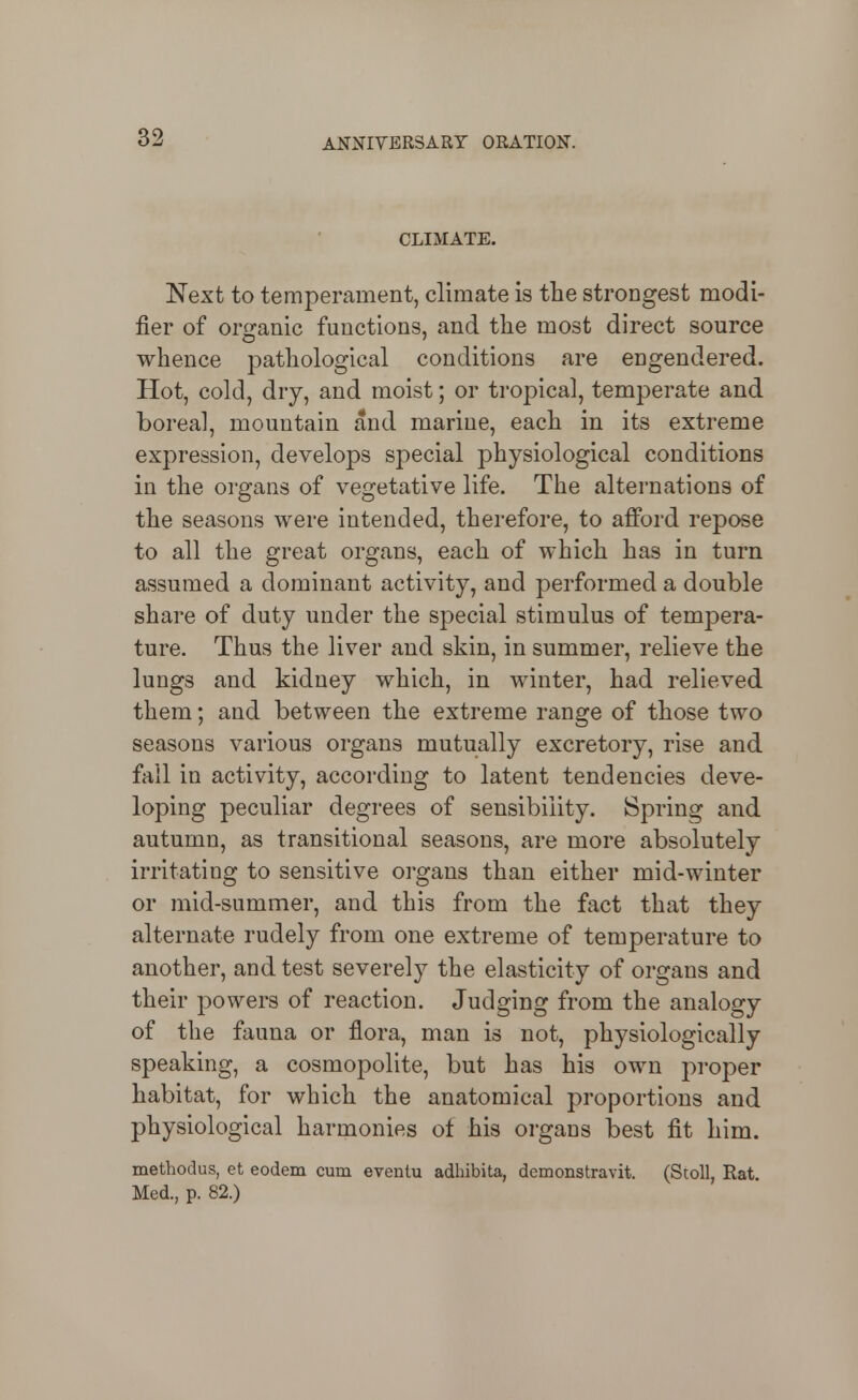 CLIMATE. Next to temperament, climate is the strongest modi- fier of or^ranic functions, and the most direct source whence pathological conditions are engendered. Hot, cold, dry, and moist; or tropical, temperate and boreal, mountain and marine, each in its extreme expression, develops special physiological conditions in the organs of vegetative life. The alternations of the seasons were intended, therefore, to afford repose to all the great organs, each of which has in turn assumed a dominant activity, and performed a double share of duty under the special stimulus of tempera- ture. Thus the liver and skin, in summer, relieve the lungs and kidney which, in winter, had relieved them; and between the extreme range of those two seasons various organs mutually excretory, rise and fall in activity, according to latent tendencies deve- loping peculiar degrees of sensibility. Spring and autumn, as transitional seasons, are more absolutely irritating to sensitive organs than either mid-winter or mid-summer, and this from the fact that they alternate rudely from one extreme of temperature to another, and test severely the elasticity of organs and their powers of reaction. Judging from the analogy of the fauna or flora, man is not, physiologically speaking, a cosmopolite, but has his own proper habitat, for which the anatomical proportions and physiological harmonies of his organs best fit him. methodus, et eodem cum eventu adhibita, demonstravit. (StoU, Rat. Med., p. 82.)