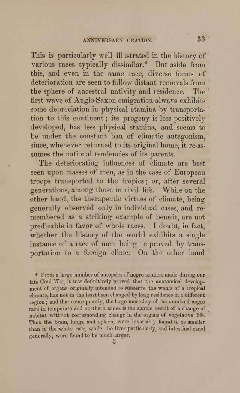 This is particularly well illustrated in the history of various races typically dissimilar.* But aside from this, and even in the same race, diverse forms of deterioration are seen to follow distant removals from the sphere of ancestral nativity and residence. The first wave of Anglo-Saxon emigration always exhibits some depreciation in physical stamina by transporta- tion to this continent; its progeny is less.positively developed, has less physical stamina, and seems to be under the constant ban of climatic antagonism, since, whenever returned to its original home, it re-as- sumes the national tendencies of its parents. The deteriorating influences of climate are best seen upon masses of men, as in the case of European troops transported to the tropics; or, after several generations, among those in civil life. While on the other hand, the therapeutic virtues of climate, being generally observed only in individual cases, and re- membered as a striking example of benefit, are not predicable in favor of whole races. I doubt, in fact, whether the history of the world exhibits a single instance of a race of men being improved by trans- portation to a foreign clime. On the other hand * From a large number of autopsies of negro soldiers made during our late Civil War, it was definitively proved that the anatomical develop- ment of organs originally intended to subserve the wants of a tropical climate, has not in the least been changed by long residence in a different region ; and that consequently, the large mortality of the unmixed negro race in temperate and northern zones is the simple result of a change of habitat without corresponding change in the organs of vegetative life. Thus the brain, lungs, and spleen, were invariably found to be smaller than in the white race, while the liver particularly, and intestinal canal generally, were found to be much larger.