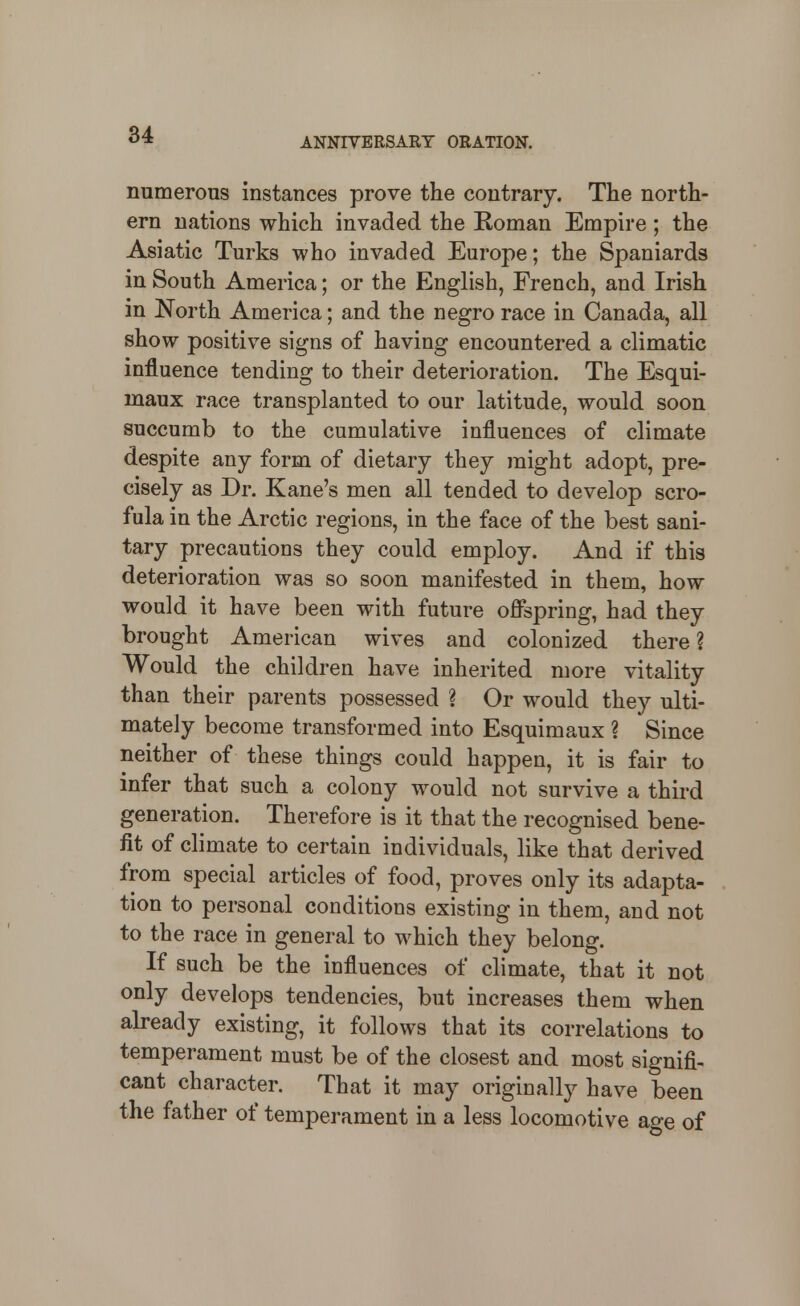 ANNIVERSARY ORATION. numerous instances prove the contrary. The north- ern nations which invaded the Roman Empire; the Asiatic Turks who invaded Europe; the Spaniards in South America; or the English, French, and Irish in North America; and the negro race in Canada, all show positive signs of having encountered a climatic influence tending to their deterioration. The Esqui- maux race transplanted to our latitude, would soon succumb to the cumulative influences of climate despite any form of dietary they might adopt, pre- cisely as Dr. Kane's men all tended to develop scro- fula in the Arctic regions, in the face of the best sani- tary precautions they could employ. And if this deterioration was so soon manifested in them, how would it have been with future offspring, had they brought American wives and colonized there ? Would the children have inherited more vitality than their parents possessed ? Or would they ulti- mately become transformed into Esquimaux ? Since neither of these things could happen, it is fair to infer that such a colony would not survive a third generation. Therefore is it that the recognised bene- fit of climate to certain individuals, like that derived from special articles of food, proves only its adapta- tion to personal conditions existing in them, and not to the race in general to which they belong. If such be the influences of climate, that it not only develops tendencies, but increases them when already existing, it follows that its correlations to temperament must be of the closest and most signifi- cant character. That it may originally have been the father of temperament in a less locomotive age of