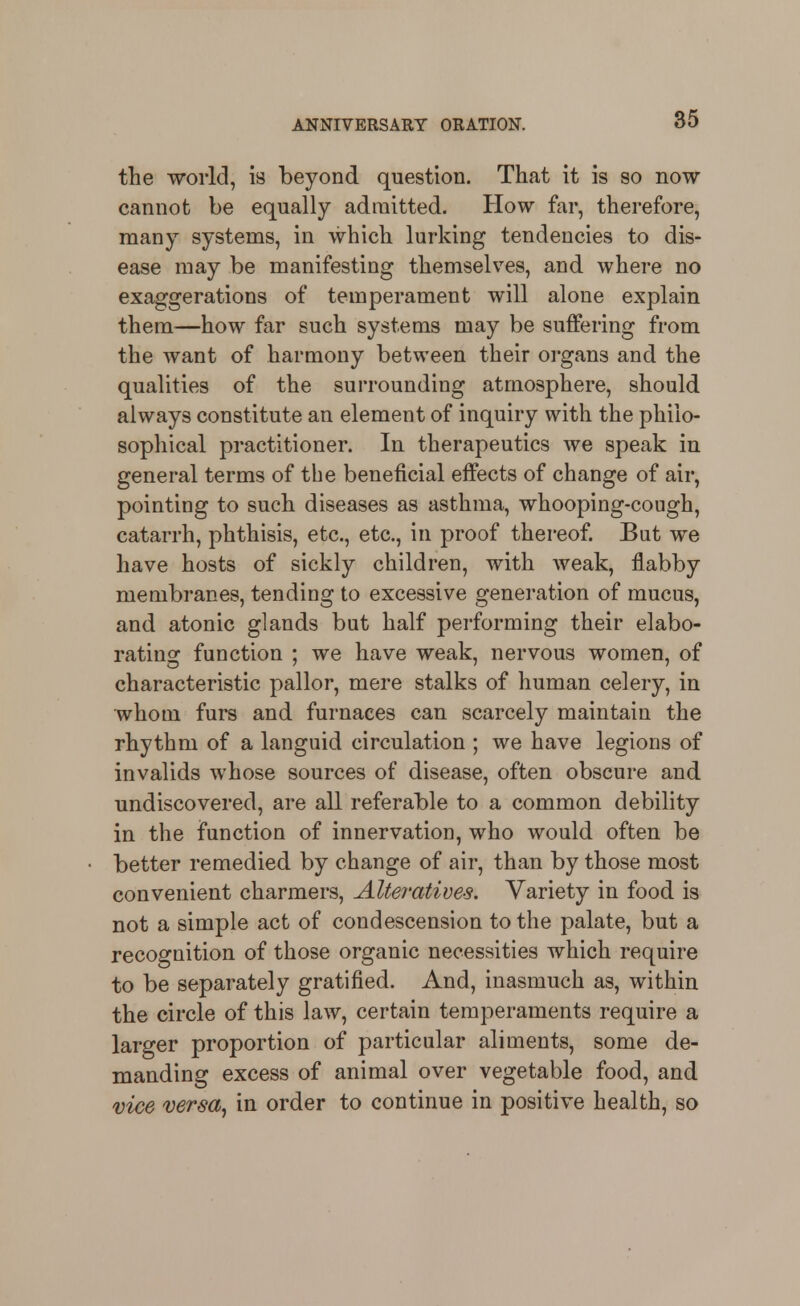 tlie world, is beyond question. That it is so now cannot be equally admitted. How far, therefore, many systems, in which lurking tendencies to dis- ease may be manifesting themselv^es, and where no exaggerations of temperament will alone explain them—how far such systems may be suffering from the want of harmony between their organs and the qualities of the surrounding atmosphere, should always constitute an element of inquiry with the philo- sophical practitioner. In therapeutics we speak in general terms of the beneficial effects of change of air, pointing to such diseases as asthma, whooping-cough, catarrh, phthisis, etc., etc., in proof thereof. But we have hosts of sickly children, with weak, flabby membranes, tending to excessive generation of mucus, and atonic glands but half performing their elabo- rating function ; we have weak, nervous women, of characteristic pallor, mere stalks of human celery, in whom furs and furnaces can scarcely maintain the rhythm of a languid circulation ; we have legions of invalids whose sources of disease, often obscure and undiscovered, are all referable to a common debility in the function of innervation, who would often be better remedied by change of air, than by those most convenient charmers, AUemtive-s. Variety in food is not a simple act of condescension to the palate, but a recognition of those organic necessities which require to be separately gratified. And, inasmuch as, within the circle of this law, certain temperaments require a larger proportion of particular aliments, some de- manding excess of animal over vegetable food, and vice versa, in order to continue in positive health, so