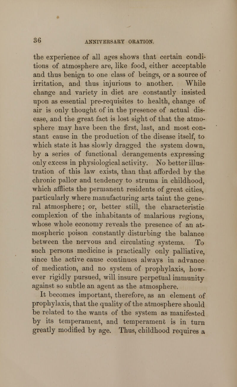 the experience of all ages shows that certain condi- tions of atmosphere are, like food, either acceptable and thus benign to one class of beings, or a source of irritation, and thus injurious to another. While change and variety in diet are constantly insisted upon as essential pre-requisites to health, change of air is only thought of in the presence of actual dis- ease, and the great fact is lost sight of that the atmo- sphere may have been the first, last, and most con- stant cause in the production of the disease itself, to which state it has slowly dragged the system down, by a series of functional derangements expressing only excess in physiological activity. No better illus- tration of this law exists, than that afforded by the chronic pallor and tendency to struma in childhood, which afflicts the permanent residents of great cities, particularly where manufacturing arts taint the gene- ral atmosphere; or, better still, the characteristic complexion of the inhabitants of malarious regions, whose whole economy reveals the presence of an at- mospheric poison constantly disturbing the balance between the nervous and circulating systems. To such persons medicine is practically only palliative, since the active cause continues always in advance of medication, and no system of prophylaxis, how- ever rigidly pursued, will insure perpetual immunity against so subtle an agent as the atmosphere. It becomes important, therefore, as an element of prophylaxis, that the quality of the atmosphere should be related to the wants of the system as manifested by its temperament, and temperament is in turn greatly modified by age. Thus, childhood requires a