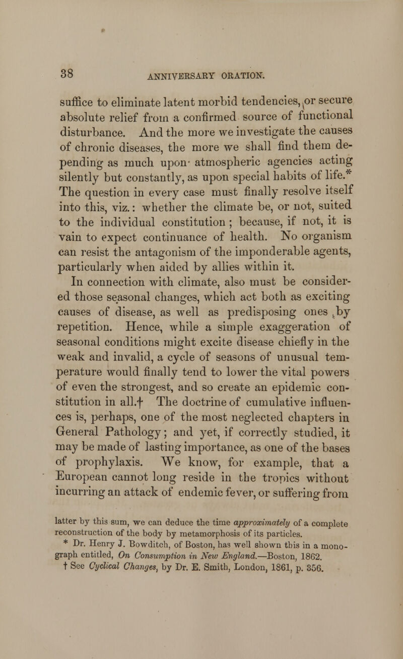 suffice to eliminate latent morbid tendencies, or secure absolute relief from a confirmed source of functional disturbance. And the more we investigate the causes of chronic diseases, the more we shall find them de- pending as much upon- atmospheric agencies acting silently but constantly, as upon special habits of life.* The question in every case must finally resolve itself into this, viz.: whether the climate be, or not, suited to the individual constitution ; because, if not, it is vain to expect continuance of health. No organism can resist the antagonism of the imponderable agents, particularly when aided by allies within it. In connection with climate, also must be consider- ed those seasonal changes, which act both as exciting causes of disease, as well as predisposing ones ,by repetition. Hence, while a simple exaggeration of seasonal conditions might excite disease chiefly in the weak and invalid, a cycle of seasons of unusual tem- perature would finally tend to lower the vital powers of even the strongest, and so create an epidemic con- stitution in all.f The doctrine of cumulative influen- ces is, perhaps, one of the most neglected chapters in General Pathology; and yet, if correctly studied, it may be made of lasting importance, as one of the bases of prophylaxis. We know, for example, that a European cannot long reside in the tropics without incurring an attack of endemic fever, or sufi:ering from latter by this sum, we can deduce the time approximately of a complete reconstruction of the body by metamorphosis of its particles. * Dr. Henry J. Bowditch, of Boston, has well shown this in a mono- graph entitled, On Consumption in New England.—Boston, 1862. t See Cyclical Changes, by Dr. E. Smith, London, 1861, p. 356.