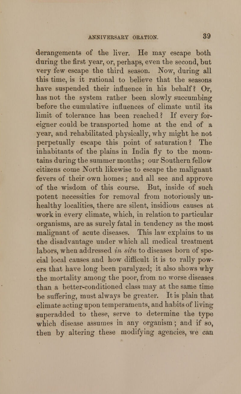 derangements of the liver. He may escape both, during the first year, or, perhaps, even the second, but very few escape the third season. Now, during all this time, is it rational to believe that the seasons have suspended their influence in his behalf? Or, has not the system rather been slowly succumbing before the cumulative influences of climate until its limit of tolerance has been reached ? If every for- eigner could be transported home at the end of a year, and rehabilitated physically, why might he not perpetually escape this point of saturation? The inhabitants of the plains in India fly to the moun- tains during the summer months; our Southern fellow citizens come North likewise to escape the malignant fevers of their own homes ; and all see and approve of the wisdom of this course. But, inside of such potent necessities for removal from notoriously un- healthy localities, there are silent, insidious causes at work in every climate, which, in relation to particular organisms, are as surely fatal in tendency as the most malignant of acute diseases. This law explains to us the disadvantage under which all medical treatment labors, when addressed in situ to diseases born of spe- cial local causes and how difficult it is to rally pow- ers that have long been paralyzed; it also shows why the mortality among the poor, from no worse diseases than a better-conditioned class may at the same time be suffering, must always be greater. It is plain that climate acting upon temperaments, and habits of living superadded to these, serve to determine the type which disease assumes in any organism; and if so, then by altering these modifying agencies, we can