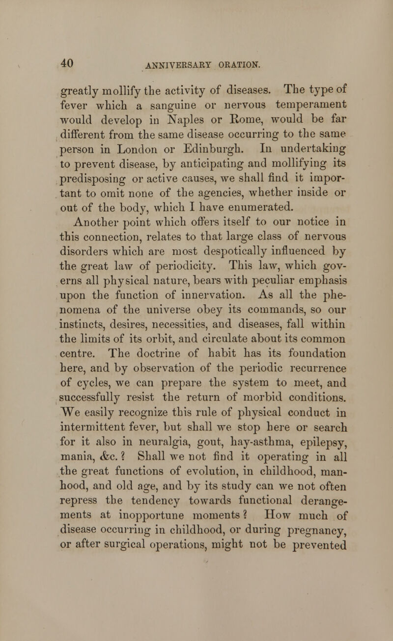 greatly mollify the activity of diseases. The type of fever which a sanguine or nervous temperament would develop in Naples or Rome, would be far different from the same disease occurring to the same person in London or Edinburgh. In undertaking to prevent disease, by anticipating and mollifying its predisposing or active causes, we shall find it impor- tant to omit none of the agencies, whether inside or out of the body, which I have enumerated. Another point which offers itself to our notice in this connection, relates to that large class of nervous disorders which are most despotically influenced by the great law of periodicity. This law, which gov- erns all physical nature, bears with peculiar emphasis upon the function of innervation. As all the phe- nomena of the universe obey its commands, so our instincts, desires, necessities, and diseases, fall within the limits of its orbit, and circulate about its common centre. The doctrine of habit has its foundation here, and by observation of the periodic recurrence of cycles, we can prepare the system to meet, and successfully resist the return of morbid conditions. We easily recognize this rule of physical conduct in intermittent fever, but shall we stop here or search for it also in neuralgia, gout, hay-asthma, epilepsy, mania, &c. ? Shall we not find it operating in all the great functions of evolution, in childhood, man- hood, and old age, and by its study can we not often repress the tendency towards functional derange- ments at inopportune moments ? How much of disease occui-ring in childhood, or during pregnancy, or after surgical operations, might not be prevented