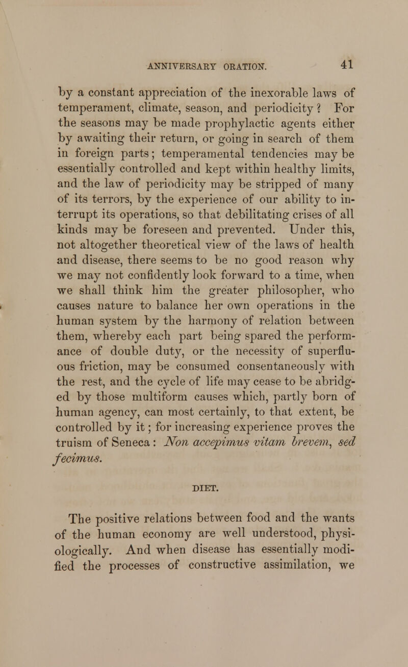 by a constant appreciation of the inexorable laws of temperament, climate, season, and periodicity ? For tlie seasons may be made prophylactic agents either by awaiting their return, or going in search of them in foreign parts; temperamental tendencies may be essentially controlled and kejot within healthy limits, and the law of periodicity may be stripped of many of its terrors, by the experience of our ability to in- terrupt its operations, so that debilitating crises of all kinds may be foreseen and prevented. Under this, not altogether theoretical view of the laws of health and disease, there seems to be no good reason why we may not confidently look forward to a time, when we shall think him the greater philosopher, who causes nature to balance her own operations in the human system by the harmony of relation between them, whereby each part being spared the perform- ance of double duty, or the necessity of superflu- ous friction, may be consumed consentaneously with the rest, and the cycle of life may cease to be abridg- ed by those multiform causes which, partly born of human agency, can most certainly, to that extent, be controlled by it; for increasing experience proves the truism of Seneca : Non accepimus vitam hrevem.^ sed fecimus. DIET. The positive relations between food and the wants of the human economy are well understood, physi- ologically. And when disease has essentially modi- fied the processes of constructive assimilation, we