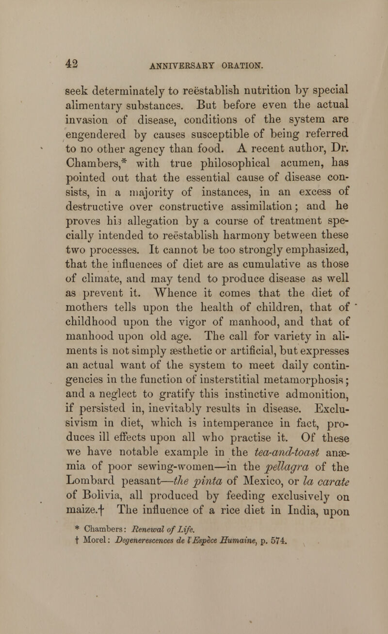 seek determinately to reestablish nutrition by special alimentary substances. But before even the actual invasion of disease, conditions of the system are engendered by causes susceptible of being referred to no other agency than food. A recent author, Dr. Chambers,* with true philosophical acumen, has pointed out that the essential cause of disease con- sists, in a majority of instances, in an excess of destructive over constructive assimilation; and he proves hi3 allegation by a course of treatment spe- cially intended to reestablish harmony between these two processes. It cannot be too strongly emphasized, that the influences of diet are as cumulative as those of climate, and may tend to produce disease as well as prevent it. Whence it comes that the diet of mothers tells upon the health of children, that of childhood upon the vigor of manhood, and that of manhood upon old age. The call for variety in ali- ments is not simply gesthetic or artificial, but expresses an actual want of the system to meet daily contin- gencies in the function of insterstitial metamorphosis; and a neglect to gratify this instinctive admonition, if persisted in, inevitably results in disease. Exclu- sivism in diet, which is intemperance in fact, pro- duces ill effects upon all who practise it. Of these we have notable example in the tea-and-toa-st anae- mia of poor sewing-women—in the pellagra of the Lombard peasant—the piiita of Mexico, or la carate of Bolivia, all produced by feeding exclusively on maize.f The influence of a rice diet in India, upon * Chambers: Renewal of Life. t Morel: Degenerescences de lEspece Surname, p. 574.