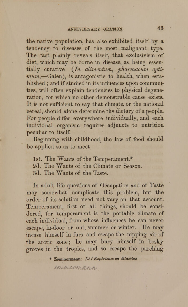 48 the native population, has also exhibited itself by a tendency to diseases of the most malignant type. The fact plainly reveals itself, that exclusivism of diet, which may be borne in disease, as being essen- tially curative {In alimentum^ pharmacum opti' mum^—Galen), is antagonistic to health, when esta- blished ; and if studied in its influences upon communi- ties, will often explain tendencies to physical degene- ration, for which no other demonstrable cause exists. It is not sufficient to say that climate, or the national cereal, should alone determine the- dietary of a people. For people differ everywhere individually, and each individual organism requires adjuncts to nutrition peculiar to itself. Beginning with childhood, the law of food should be applied so as to meet 1st. The Wants of the Temperament.* 2d. The Wants of the Climate or Season. 3d. The Wants of the Taste. In adult life questions of Occupation and of Taste may somewhat complicate this problem, but the order of its solution need not vary on that account. Temperament, first of all things, should be consi- dered, for temperament is the portable climate of each individual, from whose influences he can never escape, in-door or out, summer or winter. He may incase himself in furs and escape the nipping air of the arctic zone; he may bury himself in bosky groves in the tropics, and so escape the parching * Zerwinormmf°t: De VExperience en Medecine.