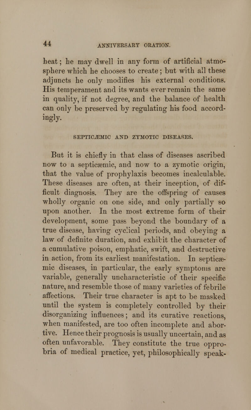 heat; lie may dwell in any form of artificial atmo- sphere which he chooses to create; but with all these adjuncts he only modifies his external conditions. His temperament and its wants ever remain the same in quality, if not degree, and the balance of health can only be preserved by regulating his food accord- ingly. SEPTICEMIC AKD ZYMOTIC DISEASES. But it is chiefly in that class of diseases ascribed now to a septicsemic, and now to a zymotic origin, that the value of prophylaxis becomes incalculable. These diseases are often, at their inception, of dif- ficult diagnosis. They are the oflPspring of causes wholly organic on one side, and only partially so upon another. In the most extreme form of their development, some pass beyond the boundary of a true disease, having cyclical periods, and obeying a law of definite duration, and exhibit the character of a cumulative poison, emphatic, swift, and destructive in action, from its earliest manifestation. In septicae- mic diseases, in particular, the early symptoms are variable, generally uncharacteristic of their specific nature, and resemble those of many varieties of febrile affections. Their true character is apt to be masked until the system is completely controlled by their disorganizing influences; and its curative reactions, when manifested, are too often incomplete and abor- tive. Hence their prognosis is usually uncertain, and as often unfavorable. They constitute the true oppro- bria of medical practice, yet, philosophically speak-